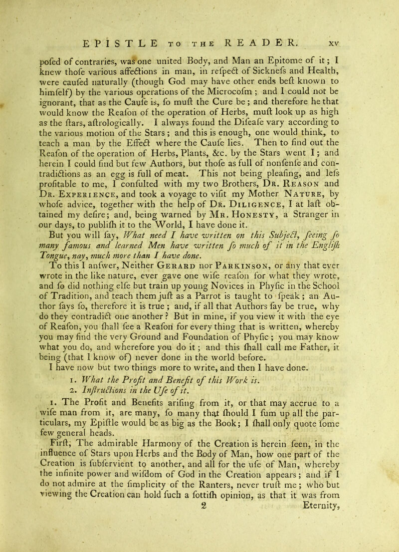 pofed of contraries, was one united Body, and Man an Epitome of it; I knew thofe various affedlions in man, in refped of Sicknefs and Health, were caufed naturally (though God may have other ends bell; known to himfelf) by the various operations of the Microcofm ; and 1 could not be ignorant, that as the Caufe is, fo muft the Cure be; and therefore he that would know the Reafon of the operation of Herbs, mud; look up as high as the dars, aftrologically. I always found the Difeafe vary according to the various motion of the Stars; and this is enough, one would think, to teach a man by the ElFe6l where the Caufe lies. Then to find out the Reafon of the operation of Herbs, Plants, &c. by the Stars went I; and herein I could find but few Authors, but thofe as full of nonfenfe and con- tradidlions as an egg is full of meat. This not being pleafing, and lefs profitable to me, I confulted with my two Brothers, Dr. Reason and Dr. Experience, and took a voyage to vifit my Mother Nature, by whofe advice, together with the help of Dr. Diligence, I at lad ob- tained my defire; and, being warned by Mr. Honesty, a Stranger in our days, to publifh it to the World, I have done it. But you will fay. What need I have written on this SubjeB, feeing fo many famous and learned Men have written fo much of it in the Englifi Tongue, nay, much more than I have done. To this I anfwer. Neither Gerard nor Parkinson, or any that ever wrote in the like nature, ever gave one wife reafon for what they wrote, and fo did nothing elfe but train up young Novices in Phydc in the School of Tradition, and teach themjud as a Parrot is taught to fpeak; an Au- thor fays fo, therefore it is true ; and, if all that Authors fay be true, why do they contradi6t one another ? But in mine, if you view it with the eye of Reafon, you flnall fee a Reafon for every thing that is written, whereby you may find the very Ground and Foundation of Phydc ; you may know what you do, and wherefore you do it; and this fhall call me Father, it being (that I know of) never done in the world before. I have now but two things more to write, and then I have done. 1. What the Profit and Benefit of this Work is. 2. InJiruBions in the Ufe of it. I. The Prodt and Benedts aridng from it, or that may accrue to a wife man from it, are many, fo many th^t fhould I fum up all the par- ticulars, my Epiftle would be as big as the Book; I fhall only quote fome few general heads. Firft, The admirable Harmony of the Creation is herein feen, in the influence of Stars upon Herbs and the Body of Man, how one part of the Creation is fubfervient to another, and all for the ufe of Man, whereby the indnite power and wifdom of God in the Creation appears; and if I do not admire at the dmplicity of the Ranters, never trud; me; who but viewing the Creation can hold fuch a fottifh opinion, as that it was from 2 Eternitys