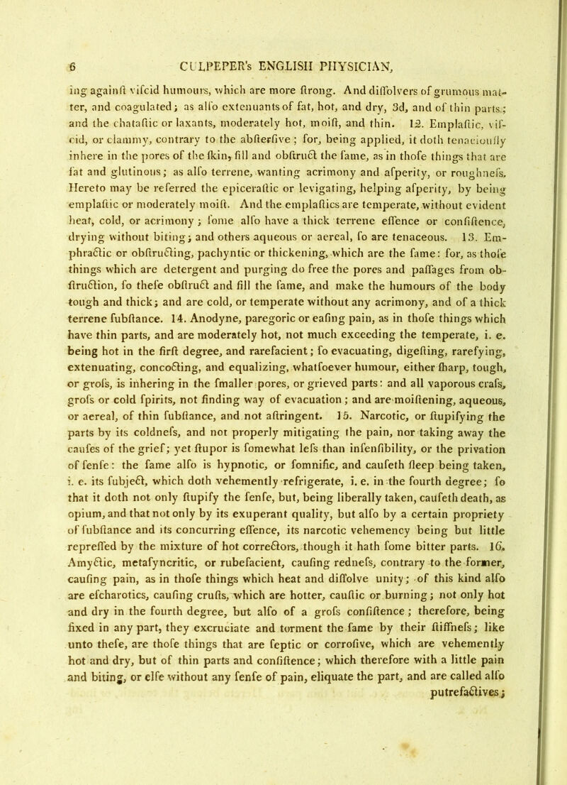 ing againft vifcid humours, which are more ftrong. And dififolvers of grumous mat- ter, and coagulated; as allb extcnuantsof fat, hot, and dry, 3d, and of thin parts,; and the chataftic or laxants, moderately hot, moin:, and thin. 12. Emplaftic, vif- cid, or clammy, contrary to the abfterfive ; for, being applied, it doth tenacioufly inhere in the pores of the Ikin, fill and obftru6l the fame, as in thofe things that are fat and glutinous; as alfo terrene, wanting acrimony and afperity, or roughnefs. Hereto may be referred the epicerafiic or levigating, helping afperity, by being emplaftic or moderately moift. And the emplafiics are temperate, without evident heat, cold, or acrimony; fome alfo have a thick terrene efifence or confiftence, drying without biting; and others aqueous or aereal, fo are tenaceous, 13. Em- phra6lic or obftru6Iing, pachyntic or thickening, which are the fame: for, as thofe things which are detergent and purging do free the pores and paflTages from ob- Rru6lion, fo thefe obfiru6l and fill the fame, and make the humours of the body tough and thick; and are cold, or tenaperate without any acrimony, and of a thick terrene fubftance. 14. Anodyne, paregoric or eafing pain, as in thofe things which have thin parts, and are moderately hot, not much exceeding the temperate, i. e. being hot in the firft degree, and rarefacient; fo evacuating, digefting, rarefying, extenuating, conco61ing, and equalizing, whatfoever humour, either fharp, tough, or grol’s, is inhering in the fmaller pores, or grieved parts: and all vaporous crafs, grofs or cold fpirits, not finding way of evacuation ; and are moiftening, aqueous, or aereal, of thin fubfiance, and not aftringent. 15. Narcotic, or fiupifying the parts by its coldnefs, and not properly mitigating the pain, nor taking away the caufes of the grief; yet fiupor is fomewhat lefs than infenfibility, or the privation offenfe: the fame alfo is hypnotic, or fomnific, and caufeth fleep being taken, i. e. its fubje61, which doth vehemently refrigerate, i. e. in the fourth degree; fo that it doth not only ftupify the fenfe, but, being liberally taken, caufeth death, as opium, and that not only by its exuperant quality, but alfo by a certain propriety of fubftance and its concurring efifence, its narcotic vehemency being but little reprefled by the mixture of hot corre61ors, though it hath fome bitter parts. 16. Amy6fic, metafyncritic, or rubefacient, caufing rednefs, contrary to the former, caufing pain, as in thofe things which heat and diffolve unity; of this kind alfo are efcharotics, caufing crufts, which are hotter, cauftic or burning; not only hot and dry in the fourth degree, but alfo of a grofs confiftence; therefore, being fixed in any part, they excruciate and torment the fame by their ftiffnefs; like unto thefe, are thofe things that are feptic or corrofive, which are vehemently hot and dry, but of thin parts and confiftence; which therefore with a little pain and biting, or elfe without any fenfe of pain, eliquate the part, and are called alio putrefa£lives j