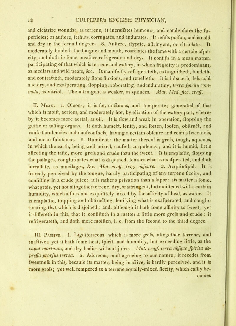 and cicatrize wounds; as terrene, it incralTates humours, and condenfates the fu“ perficies; as auftere, it fluits, corrugates, and indurates. It refifts poifon, and is cold and dry in the fecond degree. 8. Aullere, flyptic, aftringent, or vitriolate. It moderately bindeth the tongue and mouth, coarftates the fame with a certain afpe- rity, and doth in fome meafure refrigerate and dry. It confifis in a mean matter, participating of that which is terrene and watery, in which frigidity is predominant, as medlars and wild pears, &c. It raanifetlly refrigerateth, extinguiflieth, bindeth, and contrafleth, moderately flops fluxions, and repelleth. It is fubacerb, lefs cold and dry, and exafperating, flopping, roborating, and indurating, terra fpiritu com^ mota, as vitriol. The aflringent is weaker, as quinces. Mat. Med.ficc. craJJ'. II. Mean. 1. Oleous; it is fat, un6luous, and temperate; generated of that which is moifl, aerious, and moderately hot, by elixation of the watery part, where- by it becomes more aerial, as oil. It is flow and weak in operation, flopping the gullic or tafling organs. It doth hume61, lenify, and foften, loofen, obllruH, and caufe flatulencies and naufeoufnefs, having a certain obfcure and remifs fweetnefs, and mean fubftance. 2. Humilent: the matter thereof is grofs, tough, aqueouSj in which the earth, being well mixed, caufeth corpulency ; and it is humid, little afle61ing the tafle, more grofs and crude than the fweet. It is emplaftic, flopping the patlages, conglutinates what is disjoined, lenities what is exafperated, and doth incralfate, as mucilages, See. Mat. crajf. frig, obfcure. 3. Acquinflpid. It is fcarcely perceived by the tongue, hardly participating of any terrene ficcify, and confining in a crude juice; it is rathera privation than a fapor: its matter isfome_ whatgrofs, yet not altogetherterrene, dry,oraftringent,but moifiened withacertain humidity, which alfo is not exquifitely mixed by the a61ivity of heat, as water. It is emplaflic, flopping and obftruHing, lenifying what is exafperated, and conglu^ tinating that which is disjoined; and, although it hath fome affinity to fweet, yet it dift'ereth in this, that it confifieth in a matter a little more grofs and crude : it refrigerateth, and doth more moiften, i. e. from the fecond to the third degree. III. Passive. 1. Ligniterreous, which is more grofs, altogether terrene, and ina6livej yet it hath fome heat, fpirit, and humidity, but exceeding little, as the caput mortuum, and dry bodies without juice. Mat. craff. terra abjque fpiritu de~ pu'cffa prorfus terrea. 2. Adoreous, moft agreeing to our nature; it recedes from fweetnefs in this, becaufe its matter, being inactive, is hardly perceived, and it is more grofs; yet well tempered to a terrene equally-mixed ficcity, which eafily be- comes