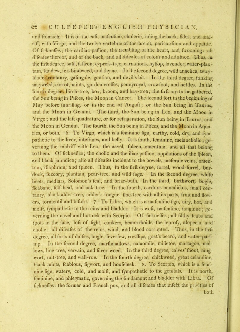 and ftomach. It is of theeaft, niafcnline, ciioleric, ruling the back, fidcs, and uiiJ- riif, with Virgo, and the twelve vertebrse of llie brcaft, pericardium and appetite. Of fickneiTes; the cardiac pafilion, tie trembling u( the heart, and fwoo.ning: all difeafes thereof, and of the back, and all difeales of colour and aduftion. Thus, iu the firftdegree, bafil, faffron, cyprefs-tree, carnations, hyllbp, lavender, water-plaii' tain, fundew, fea-bindweed, and thyme. In thefecond degree, wild angelica, tway- blade,centaury, galingale, gentian, and devil’s bit. In tlte third degree, ftinking mav'.vebd, carrot, mints, garden credes, pennyroyal, crowfoot, and nettles. In the fourth degree, birch-tree, box, broom, and bay-tree; the firft are to be gathei'ed, the Sun being in Pifees, the Moon in C-’ancer. The fecond fort in the beginning of May before funriling, or in the end of Auguft; or the Sun being in Taurus, and the Moon in Gemini. The third, the Sun being in Leo, and the JMoon in Virgo; and the laft quadrature, or for refrigeration, the Sun being in Taurus, and the Moon in Gemini, 'fbe fourth, the Sun being in Pifees, and the Moon in Aqua- ries, or both. 6. To Virgo, which is a feminine fign, earthy, cold, dry, and lym- pathetic to the liver, inteftines, and belly. It is fouth, feminine, melancholic; go- verning the midriff with Leo, the navel, fpleen, omentum, and all that belong to them. Of ficknefl'es; the cholic and the iliac paffion, oppilations of the fpleen, and black jaundice; alfo all difeafes incident to the bowels, meferaic veins, omen- tum, diaphram, and fpleen. Thus, in the lirft degree, Ibrrel, wood-lbrrel, bur- dock, fuccory, plantain, pear-tree, and wild fage. In the lecond degree, white beets, medlars, Solomon’s feal, and briar-bufli. In the third, birthwort, bugle, fieabane, felf-hcal, and oak-tree. In the fourth, carduus benediGus, fmall cen- taury, black alder-tree, adder’s tongue, floe-tree with all its parts, fruit and flow- ers, tormentil and biftort. 7- To Libra, which is a mafculinc fign, airy, hot, and moift, fympathetic to the reins and bladder. It is weft, mafeuline, fanguine ; go- verning the navel and buttock with Scorpio. Of ficknefles; all filthy Icabs and fpots in the face, lofs of fight, cankers, hemorrhoids, the leproly, alopecia, and cholic; all difeafes of the reins, wind, and blood corrupted. Tims, in the firft degree, all forts of dailies, bugle, feverfew, cowflips, goat’s beard, and water-parf- nip. In the fecond degree, marflimallows, camomile, mifletoe, martagon, mal- lows, line-tree, vervain, and filver-weed. In the third degree, calves'fnout, mug- wort, nut-tree, and wall-rue. In the fourth degree, chickweed, great celandine, black mints, fcabious, figwort, and houfeleek. 8. To Scorpio, which is a femi- nine fign, w'atery, cold, and moift, and fympathetic to the genitals. It is noi'th, feminine, and phlegmatic, governing the fundament and bladder with Libra. Of fickneffes: the former and French pox, and all difeafes that infeG the privities of both