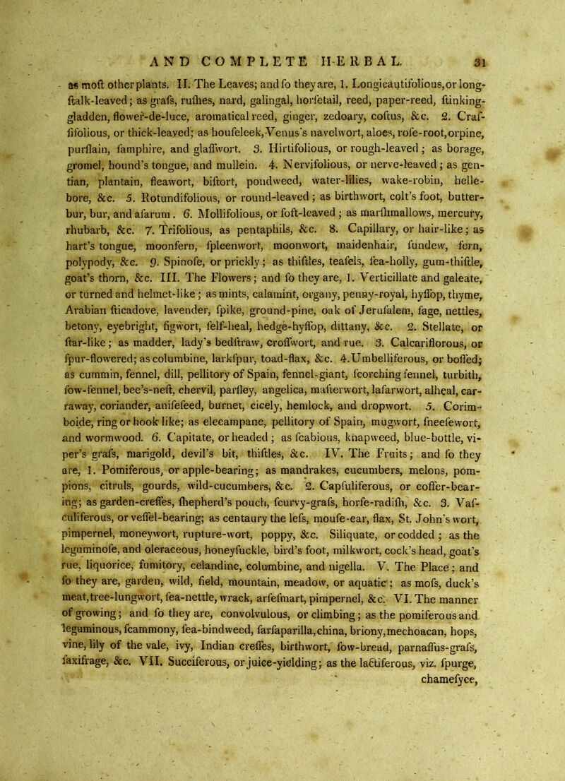 as moft otherplants. II. The Leaves; andfo theyare, 1. Longicautifolious,or long- ftalk-Ieaved; as grafs, ruflies, nard, galingal, lioiietail, reed, paper-reed, ftinking- gladden, flower-de-luce, aromatical reed, ginger, zedoary, coftus, &c. 2. Craf- fifolious, or thick-leaved; aslioufeIeek, Venus's navelwort, aloes, rofe-root,orpine, purflain, I’amphire, and glaiTwort. 3. Hirtifolious, or rough-leaved ; as borage, gromel, hound’s tongue, and mullein. 4. N ervifolious, or nerve-leaved; as gen- tian, plantain, fleawort, biftort, pondweed, water-lilies, wake-robin, helle- bore, &c. 5. Rotundifolious, or round-leaved; as birthwort, colt’s foot, butter- bur, bur, and afarum. 6. IMollifolious, or foft-leaved ; as marflimallows, mercury, rhubarb, &c. 7. Trifolious, as pentaphils, &c. 8. Capillary, or hair-like; as hart’s tongue, moonfern,- fpleenwort, moonwort, maidenhair, fundew, fern, polypodv, &c. 9- Spinofe, or prickly; as thiftles, teafels, fea-holly, gum-thiftle, goat’s thorn, &c. III. The Flowers; and fo they are, 1. Verticillate and galeate, or turned and helmet-like; as mints, calamint, organy, penny-royal, hyflbp, thyme,. Arabian fticadpve, lavender, fpike, ground-pine, oak of Jerulalem, fage, nettles, betony, eyebright, figwort, felf-heal, hedge-hylTop, dittany, &c. 2- Stellate, or ftar-like; as madder, lady’s bedftravv, croffwort, and rue. 3. Calcariflorous, or fpur-flowered; as columbine, larkfpui', toad-flax, &c. 4.Umbelliferous, or boflTed; as cummin, fennel, dill, pellitory of Spain, fennel-giant, fcorching fennel, turbith, fow-fennel, bee’s-neft, chervil, parfley, angelica, mafterwort, lafarwort, alheal, car- raw’ay, coriander, anifefeed, burnei, cicely, hemlock, and dropwort. 5. Corim- boide, ring or hook like; as elecampane, pellitory of Spain, mugwort, fneefewort, and wormwood. 6. Capitate, or headed ; as fcabious, knapweed, blue-bottle, vi- per’s grafs, marigold, devil’s bit, thiftles, &c. IV. The Fruits; and fo they are, 1. Pomiferous, or apple-bearing; as mandrakes, cucumbers, melons, pom- pions, citruls, gourds, wild-cucumbers, &c. 2. Capfuliferous, or coffer-bear- ing; as garden-creffes, fhepherd’s pouch, fcurvy-grafs, horfe-radifti,' &c. 3. Vaf- culiferous, or veffel-bearing; as centaury the lefs,. moufe-ear, flax, St. John's wort, pimpernel, moneywort, rupture-wort, poppy, &c. Siliquate, or codded; as the leguminofe, and oleraceous, honeyfuckle, bird’s foot, milkwort, cock’s head, goat’s rue, liquorice, fumitory, celandine, columbine, and nigella. V. The Place; and fo they are, garden, wild, field, mountain, meadow, or aquatic; as mofs, duck’s meat,tree-lungwort, fea-nettle, wrack, arfefmart, pimpernel, &c. VI. The manner of growing; and fo they are, convolvulous, or climbing; as the poraifero us and. leguminous, fcammony, fea-bindweed, farfaparilla,china, briony,mechoacan, hops, vine, lily of the vale, ivy, Indian creffes, birthwort, fow-bread, parnaffus-grafs, faxifrage, &c. VII, Succiferous, or juice-yielding; as the la6liferous, viz. fpurge, chamefyce,