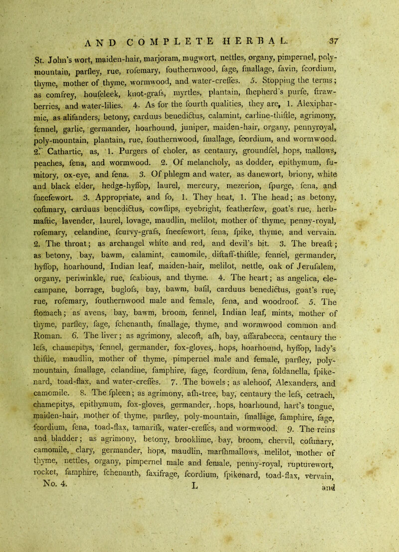 St. John’s wort, maiden-hair, marjoram, mugwort, nettles, organy, pimpernel, poly- mountain, parfley, rue, rolemary, fouthernwood, fage, fmallage, favin, fcordium, thyme, mother of thyme, wormwood, and water-ciefles. 5. Stopping the terms, as comfrey, houfeleek, knot-grafs, myrtles, plantain, lliepherd s puife, ftiaw- berrics, and water-lilies. 4- As for tlie fourth qualities, they are, 1. Alexiphar- mic, as alifanders, betony, carduus benediaus, calamint, carline-thiftle, agrimony, fennel, garlic, germander, hoarhound, juniper, maiden-hair, organy, pennyroyal, j3oly-mountain, plantain, rue, fouthernwood, fmallage, foordium, and wormwood. sT Cathartic, as, 1. Purgers of choler, as centaury, groundfel, hops, mallows, peaches, fen a, and wormw-ood. 3. Of melancholy, as dodder, epithymurn, fu- mitory, ox-eye, and fena, 3. Of phlegm and water, as danewort, briony, white and black elder, hedge-hylTop, laurel, mercury, mezerion, fpurge, fena, and fneefewort. 3. Appropriate, and fo, 1. They heat, 1. The head; as betony, coftmary, carduus benedi6lus, cowhips, eyebright, featherfew, goat’s rue, herb- maftic, lavender, laurel, lovage, maudlin, melilot, mother of thyme, penny-royal, rofemary, celandine, fcurvy-grafs, fneefewort, fena, fpike, thyme, and vervain. 2. The throat; as archangel white and red, and devil’s bit. 3. The breaft; as betony, bay, bawm, calamint, camomile, diftaff-thiftle, fennel, germander, hyffop, hoarhound, Indian leaf, maiden-hair, melilot, nettle, oak of Jerufalem, organy, periwinkle, rue, fcabious, and thyme. 4. The heart; as angelica, ele- campane, borrage, buglofs, bay, bawm, bafil, carduus benediclus, goat’s rue, rue, rofemary, fouthernwood male and female, fena, and woodroof. 5. The ftomach; as avens, bay, bawm, broom, fennel, Indian leaf, mints, mother of thyme, parfley, fage, fchenanth, fmallage, thyme, and wormwood common and Roman. 6. The liver; as agrimony, alecoft, aih, bay, alTarabecca, centaury the lefs, chamepitys, fennel, germander, fox-gloyes,, hops, hoarhound, hyflbp, lady’s thiftie, maudlin, mother of thyme, pimpernel male and female, parfley, poly- mountain, fmallage, celandine, famphire, fage, fcordiuin, fena, foldanella, fpike- nard, toad-flax, and water-crefles. 7. The bowels; as alehoof, Alexanders, and camomile. 8. Thefpleen; as agrimony, afli-tree, bay, centaury the lefs, cetrach, chamepitys, epithymurn, fox-gloves, germander,, hops, hoarhound, hart’s tongue, maiden-hair, mother of thyme, parfley, poly-mountain, fmallage, famphire, tage, fcordium, fena, toad-flax, tamarifk, water-creffes, and wormwood. 9. The reins and bladder; as agrimony, betony, brooklime, bay, broom, chervil, coftmary, camomile, clary, germander, hops, maudlin, marftimallows, melilot, mother of thyme, netties, organy, pimpernel male and female, penny-royal, rupturewort, rocxet, famphire, fchenanth, faxifrage, fcordium, fpikenard, toad-flax, vfervain N“-4. L ani