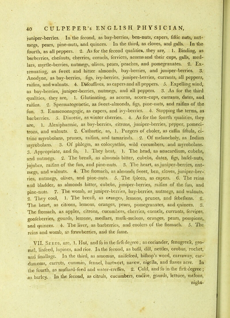 juniper-berries. In the fecond, as bay-berries, ben-nuts, capers, fiftic nuts, nut- megs, pears, pine-nuts, and quinces. In the third, as cloves, and galls. In the fourth, as all peppers. 2. As for the fecond qualities, they are, 1, Binding, as barberries, chefnuts, cherries, cornels, fervices, acorns and their cups, galls, med- lars, myrtle-berries, nutmegs, olives, pears,'peaches, and pomegranates. 2. Ex- tenuating, as fweet and bitter almonds, bay-berries, and juniper-berries. 3, Anodyne, as bay-berries, figs, ivy-berries, juniper-berries, currants, all peppers, raifins, and walnuts. 4. Difcuffives, as capers and all peppers. 5. Expelling wind, as bay-berries, juniper-berries, nutmegs, and all peppers. 3. As for the third qualities, they are, 1. Glutinating, as acorns, acorn-cups, currants, dates, and raifins. 2. Spermatogenetic, as fweet-almonds, figs, pine-nuts, and raifins of the fun. 3. Emmenonagogic, as capers, and ivy-berries. 4. Stopping the terms, as barberries. 5. Diuretic, as winter cherries. 4. As for the fourth qualities, they are, 1. Alexipharmic, as bay-berries, citrons, juniper-berries, pepper, pomeci- trons, and walnuts. 2. Cathartic, as, 1. Burgers of choler, as caffia fiftula, ci- trine myrobolans, prunes, raifins, and tamarinds. 2. Of melancholy, as Indian myrobolans. 3. Of phlegm, as colocynthis, wild cucumbers, and myrobolans. 3, Appropriate, and fo, 1. They heat, 1. The head, as anacardium, cubebs, and nutmegs. 2. The breaft, as almonds bitter, cubebs, dates, figs, hafel-nuts, jujubes, raifins of the fun, and pine-nuts. 3. The heart, as juniper-berries, nut- megs, and walnuts. 4. The ftomach, as almonds fweet, ben, cloves, juniper-ber- ries, nutmegs, olives, and pine-nuts. 5, The fpleen, as capers. 6. The reins and bladder, as almonds bitter, cubebs, juniper-berries, raifins of the fun, and pine-nu-ts. 7. The womb, as juniper-berries, bay-berries, nutmegs, and walnuts. 2. They cool, 1. The breaft, as oranges, lemons, prunes, and febeftens. 2. The heart, as citrons, lemons, oranges, pears, pomegranates, and quinces. 3. The ftomach, as apples, citrons, cucumbers, cherries, cornels, currants, fervipes, goofeberries, gourds, lemons, medlars, muflc-melons, oranges, pears, pornpions, and quinces. 4. The liver, as barberries, and coolers of the ftomach. 5. The reins and womb, as ftrawberries, and the fame. VII. Seeds, are, 1. Hot, and fo in the firft degree; as coriander, fenugreek, gro- mel, linfeed, lupines, and rice. In the fecond, as bafil, dill, nettles, orobus, rocket, and fraallage. In the third, as amomus, anifefeed, biihop’s weed, carrawmy, car- damoms, carrots, cummin, fennel, liartwort, navew, nigella, and ftaves acre. In the fourth, as muftard-feed and water-creffes. 2. Cold, andfo in the firft degree ; ■as barley. In the fecond, as citruls, cucumbers, endive, gourds, lettuce, melons, night-