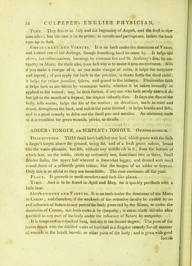 Time. They flower in July and lae beginning of Auguft, and the feed is ripe foon after ; but the root is in its prime, as carrots and parfnips are, before the herb runs up to ftaik. Government and Virtues. It is an herb under the dominion of Venus, and indeed one of her darlings, though fomething hard to come by. It helps old ulcers, hot inflammations, burnings by common fire and St. Anthony’s fire, by an- tipathy to Mars; for thefe ufes, your beftway is to make it Into an ointment; Alfo if you make a vinegar of it, as you make vinegar of rofes, it helps the morpheir and leprofy; if you apply the herb to the privities, it draws forth the dead child ,; it helps the 3’ellow jaundice, fpleen, and gravel in the kidneys. Diofcorides faith it helps fuch as are bitten by venomous beafts, whether it be taken inwardly or applied to the wound ; nay, he faith further, if any one who hath newly eaten it do but fpit in the mouth of a ferpent, the ferpent inftantly dies. It flays the flux of the belly, kills worms, helps the fits of the mother; its decofilion, made .in wine and drunk, firengthens the back, and eafeth the pains thereof; it helps bruifes and falls, and is a good remedy to drive out the fmall pox and meafles. An ointment made of it is excellent for green wounds, pricks, or thrufts. i ' .03 i ADDER’S TONGUE, or SERPENT’S TONGUE. Opiiioglossum. D EscuTPTiON. THIS fmall herb hath but one leaf, which grows with the ftaik a finger’s length above the ground, being fat, and of a frefli green colour, broad like the W'ater-plantain, but lefs, without any middle rib in it; from the bottom of which leaf, on the infide, rifeth up ordinarily one, fometimes two or three, fmall flender ftalks, the upper half whereof is fomewhat bigger, and dented with fmall round dents of a yellowifli green colour, like the tongue of an adder or ferpent. Only this is as ufeful as they are formidable. The root continues all the year. Place. It groweth in tnoift meadows and fuch-like places. Time. And is to be found in April and May, for it quickly perifheth with a little heat. Government and Virtues. It is an herb under the dominion of the Moon in Cancer; and therefore, if the w'eaknefs of the retentive faculty be caufed by an evil influence of Saturn in any part of the body governed by the Moon, or under the dominion of Cancer, this herb cufes it by fympathy; it cures ithofe difeafes after fpecified in any part of the body under the influence of Saturn by antipathy. It is temperate in rcfpecl of heat, but dry in the fecond degree. The juice of the leaves drunk wdth the diftilled water of horfetail is a fingular remedy for all manner of wounds in the breaft, bowels, or other parts of the body; and is given with good fuccefe