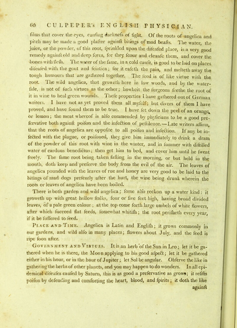 films that cover the eyes, caufing darknefs of fight. Of the roots of angelica and pitch may he made a good platter againft bitings of mad beafts. The water, the juice, or the powder, of this root, fprinkled upon tlie difeafed place, is a very good remedy againft old and deep fores, for they fcour and cleaafe them, and cover the bones with tlefli. The water of the fame, in a cold caufe, is good to be laid on places difeafed with the gout and fciatica; for it eafeth the pain, and melteth away the tough humours that are gatiiered together. The leed is of like virtue with the root. The wild angelica, that groweth here in low woods, and by the uatcr- lide, is not of fuch virtues as the other; howbeit the fui-geons feethe the root of it in wine to heal green wounds. Thefe properties I have gathered out of German writers. I have not as yet proved them all myfelf; but divers of them I have proved, and have found them to be true. I have fet down the peel of an orange^ or lemon; the meat whereof is alfo commended by phyficians to be a good pre- fcrvative both againft poifon and the infeCtion of peftilence.—Late writers affirm, that the roots of angelica are oppofite to all pmifon and infedfion. If any be in- fected with the plague, or poifoned, they give him immediately to drink a dram of the powder of this root with wine in the winter, and in fummer with diftilled water of carduus benedictus; then get him to bed, and cover him until he fvveat freely. The fame root being taken fafting in the morning, or but held in the mouth, doth keep and preferve the body from the evil of the air. The leaves of angelica pounded with the leaves of rue and honey are very good to be laid to the bitings of mad dogs prefently after the hurt, the wine being drunk wherein the roots or leaves of angelica have been boiled. There is both garden and wuld angelica; fome alfo reckon up a water kind ; it groweth up with great hollow ftalks, four or five feet high, having broad divided leaves, of a pale green colour ; at the top come forth large umbels of white flowers, after w hich fucceed fiat feeds, fomewhat whitifli; the root periflieth every year, if it be fuft'ered to feed. Place AND Time. Angelica is Latin and Englifli; it grows commonly in our gardens, and wild alfo in many places; flowers about July, and the feed is ripe foon after. Government and Virtues. It is an herb of the Sun in Leo; let it be ga- thered when he is there,, the Moon applying to his good afpefit; let it be gathered either in his hour, or in the hour of J upiter; let Sol be angular. Obferve the like in gathering the herbs of other planets, and you may happen to do wonders. In all epi- demical dileafes caufed by Saturn, this is as good a prefervative as grows; it refifts poifon by defending and comforting the heart, blood, and fpirits; it doth the like againft