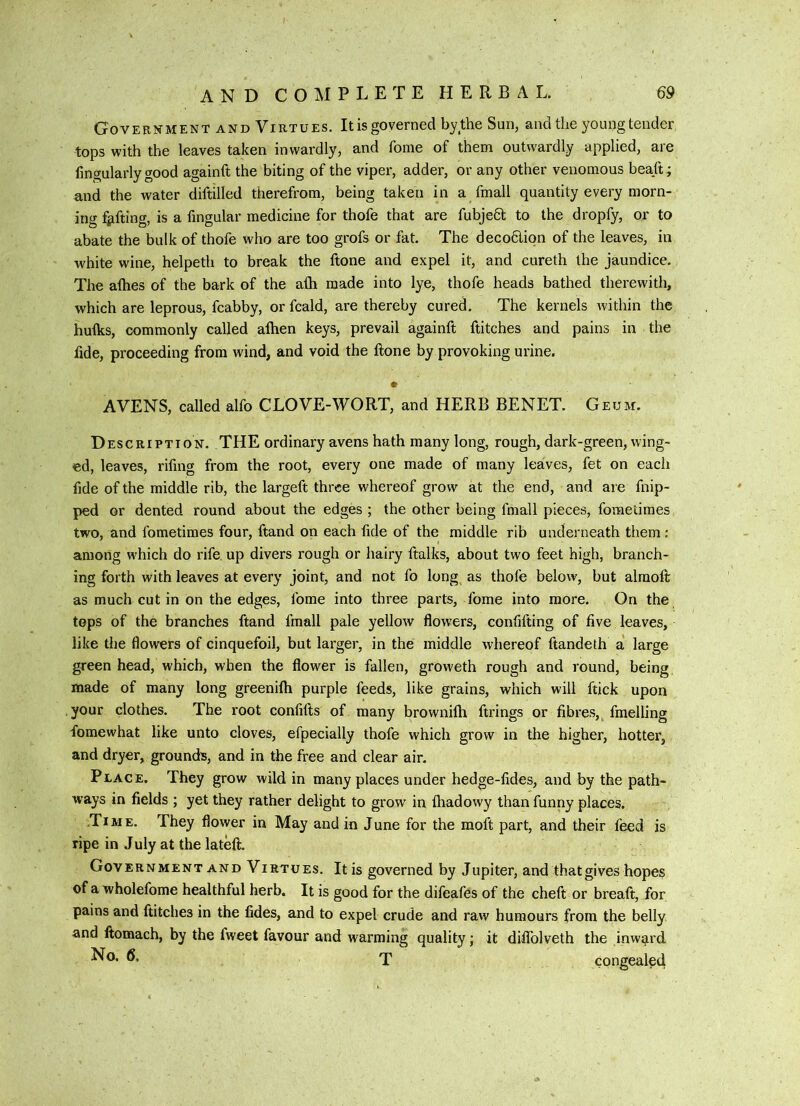 Government and Virtues. It is governed by the Sun, and the young tender tops with the leaves taken inwardly, and fonie of them outwardly applied, are fingularly good againft the biting of the viper, adder, or any other venomous beaft; Riid the water diftilled therefrom, being taken in a fmall quantity every morn- ing fjifting, is a fingular medicine for thofe that are fubjedt to the dropfy, or to abate the bulk of thofe who are too grofs or fat. The decodlion of the leaves, in white wine, helpeth to break the ftone and expel it, and cureth the jaundice. The afhes of the bark of the afli made into lye, thofe heads bathed therewith, which are leprous, fcabby, or fcald, are thereby cured. The kernels Avithin the hulks, commonly called alhen keys, prevail againft flitches and pains in the fide, proceeding from wind, and void the ftone by provoking urine. AVENS, called alfo CLOVE-WORT, and HERB BENET. Geum. D escriptton. the ordinary avens hath many long, rough, dark-green, wing- ed, leaves, rifing from the root, every one made of many leaves, fet on each fide of the middle rib, the largeft three whereof grow at the end, and are flip- ped or dented round about the edges ; the other being fmall pieces, fometimes two, and fometimes four, ftand on each fide of the middle rib underneath them: among w’hich do rife, up divers rough or hairy ftalks, about two feet high, branch- ing forth with leaves at every joint, and not fo long as thofe below, but alraoft as much cut in on the edges, forae into three parts, fome into more. On the tops of the branches ftand fmall pale yelloAv flowers, confifting of five leaves, like the flowers of cinquefoil, but larger, in the middle whereof ftandeth a' large green head, which, when the flower is fallen, groweth rough and round, being made of many long greenilh purple feeds, like grains, which will ftick upon .your clothes. The root confifts of many brownilh firings or fibres, fmelling fomewhat like unto cloves, efpecially thofe which grow in the higher, hotter, and dryer, grounds, and in the free and clear air. Place. They grow wild in many places under hedge-fides, and by the path- ways in fields ; yet they rather delight to grow in lhadowy than funny places. Time. They flower in May and in June for the moft part, and their feed is ripe in July at the lateft. Government and Virtues. It is governed by Jupiter, and that gives hopes of a wholefome healthful herb. It is good for the difeafes of the cheft or breaft, for pains and ftitches in the fides, and to expel crude and raAv humours from the belly and ftomach, by the fweet favour and warming quality; it difiblveth the inward T congealed