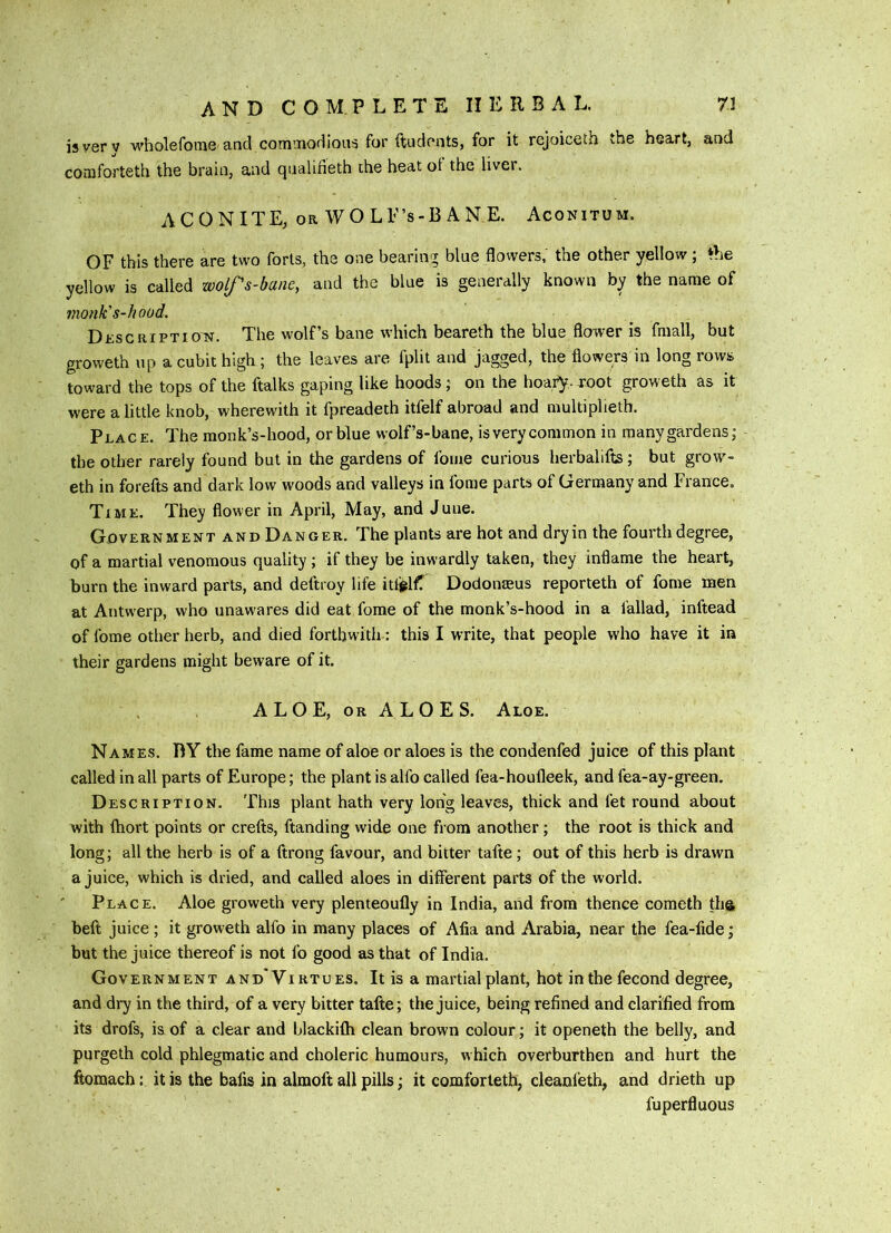 isverv wholefonie and commodious for ftudpiits, for it rejoiceth the heart, and comforteth the brain, and qualifieth the heat ot the Uvei. ACONITE, OR WOLE’s-BANE. Aconitum. OF this there are two forts, the one bearing blue flowers,' the other yellow ; *he yellow is called wolfs-bane, and the blue is generally known by the name of monk's-hood. Dkscriptio'N. The wolf’s bane which beareth the blue flower is fmall, but groweth up a cubit high ; the leaves are fplit and jagged, the flowers in long rows toward the tops of the ftalks gaping like hoods; on the hoafy. root groweth as it were a little knob, wherewith it fpreadeth itfelf abroad and multipheth. Place. The monk’s-hood, or blue wolf’s-bane, isverycommon in many gardens; the other rarely found but in the gardens of fome curious herbalifts ; but grow'- eth in forefts and dark low woods and valleys in fome parts of Germany and France, Time. They flower in April, May, and June. Government and Danger. The plants are hot and dryin the fourth degree, of a martial venomous quality ; if they be inwardly taken, they inflame the heart, burn the inward parts, and deftroy life itt^lfT Dodonseus reporteth of fome men at Antwerp, who unawares did eat fome of the monk’s-hood in a fallad, inftead of fome other herb, and died forthwith: this I write, that people who have it in their gardens might beware of it. A L O E, OR A L O E S. Aloe. Names. BY the fame name of aloe or aloes is the condenfed juice of this plant called in all parts of Europe; the plant is alfo called fea-houfleek, and fea-ay-green. Description. This plant hath very long leaves, thick and fet round about with fliort points or crefts, ftanding wide one from another; the root is thick and long; all the herb is of a ftrong favour, and bitter tafte; out of this herb is drawn a juice, which is dried, and called aloes in different parts of the world. ' Place. Aloe groweth very plenteoufly in India, and from thence cometh the, beft juice; it groweth alfo in many places of Afia and Arabia, near the fea-fide; but the juice thereof is not lb good as that of India. Government and'Virtues. It is a martial plant, hot inthefecond degree, and dry in the third, of a very bitter tafte; the juice, being refined and clarified from its drofs, is of a clear and blackifh clean brown colour; it openeth the belly, and purgeth cold phlegmatic and choleric humours, which overburthen and hurt the fiomach \ it is the bafis in almoft all pills; it comforteth, cleanfeth, and drieth up fuperfluous