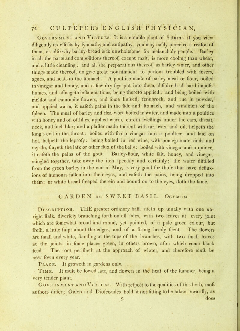 Government and Virtues. It is a notable plant of Satarn ; if you \*iew diligently its effeHs by fympathy and antipathy, 3'ou may eafity perceive a rcafon of them, as alfo why barley-bread is fo unwholefome for melancholy people. Barley in all the parts and compofitions thereof, except malt, is more cooling than wheat, and a little cleanfing; and all the prcjiarations tliereof, as barley-water, and other things made thereof, do give great nouriiliment to perfons troubled with fevers, agues, and heats in the ftomach. A poultice made oi‘ barley-meal or flour, boiled in vinegar and honey, and a few dry figs put into them, diflblveth all hard impoft- humes, and aflfuageth inflammations, being thereto applied ; and being boiled with melilot and camomile flowers, and fome linfeed, fenugreek, and rue in powder, and applied warm, it eafeth pains in the fide and ftomach, and windinels of the fpleen. The meal of barley and flea-wort boiled in water, and made into a poultice with honev and oil of.lilies, applied warm, cureth fvveilings under the ears, throat, neck, and fuch like; and a plafter made thereof with tar, wax, and oil, lielpeth the king’s evil in the throat: boiled with fliarp vinegar into a poultice, and laid on hot, helpeth the leprofy: being boiled in red wine, with pomegranate-rinds and myrtle, fiayeth the lalk or other flux of the belly; boiled with vinegar and a quince, it eafeth the pains of the gout. Barley-flour, white fait, honey, and vinegar, mingled together, take away the itch Ipeedily and certainly; the water diftilled from the green barley in the end of May, is very good for thofe that have deflux- ions of humours fallen into their eyes, and eafeth the pains, being dropped into them: or white bread fteeped therein and bound on to the eyes, doth the fame. GARDEN OR SWEET BASIL. Ocymum. Description. THE greater ordinary bafil rifeth up ufually with one up- right ftalk, diverfely branching forth on all fides, with two leaves at every jpint which are fomewhat broad and round, yet pointed, of a pale green colour, but frelh, a little fnipt about the edges, and of a ftrong heady feent. The flowers are fmall and white, ftanding at the tops of the branches, with two fmall leaves at the joints, in fome places green, in others brown, after which come black feed. The root perifiieth at the approach of winter, and therefore muft be new' fown every year. Peace. It groweth in gardens only. Time. It muft be fowed late, and flowers in the heat of the fummer, being a very tender plant. Government AND Virtues. With refpebt to the qualities of this herb, moft authors differ; Galen and Diofeorides hold it not fitting to be taken imvardly, as 2 does