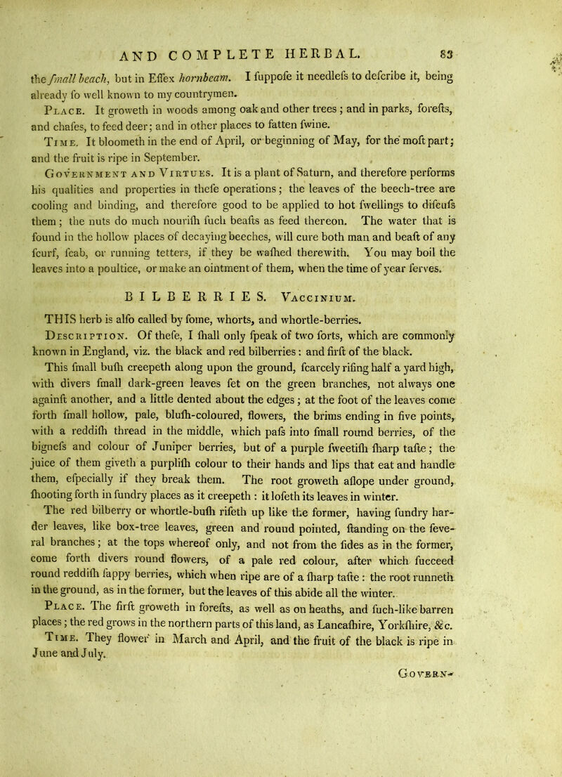 thebeach, but in Effex hornbeam. I fuppofe it needlefs to defcribe it, being already fo well known to my countrymen. Place. It groweth in woods among oak and other trees ; and in parks, forefts, and chafes, to feed deer; and in other places to fatten fwine. Time, It bloometh in the end of April, or beginning of May, for the moftpart; and the fruit is ripe in September. Government and Virtues. It is a plant of Saturn, and therefore performs his qualities and properties in thefe operations; the leaves of the beech-tree are cooling and binding, and therefore good to be applied to hot fwellings to difcufs them; the nuts do much nourilh fuch beafts as feed thereon. The water that is found in the hollow places of decaying beeches, will cure both man and beaft of any fcurf, fcab, or running tetters, if they be wafhed therewith. You may boil the leaves into a poultice, or make an ointment of them, when the time of year ferves. BILBERRIES. Vaccinium. THIS herb is alfo called by fome, whorts, and whortle-berries. D ESCRiPTiON. Of thefe, I ihall only fpeak of two forts, which are commonly known in England, viz. the black and red bilberries: and firft of the black. This fmall buih creepeth along upon the ground, fcarcely rifing half a yard high, with divers fmall dark-green leaves fet on the green branches, not always one againft another, and a little dented about the edges; at the foot of the leaves come forth fmall hollow, pale, blulh-coloured, flowers, the brims ending in five points, with a reddifh thread in the middle, which pals into fmall round berries, of the bignefs and colour of Juniper berries, but of a purple fweetilh lharp tafte; the juice of them giveth a purplifli colour to their hands and lips that eat and handle them, efpecially if they break them. The root groweth allope under ground, Ihooting forth in fundry places as it creepeth : it lofeth its leaves in winter. The red bilberry or whortle-bulli rifeth up like the former, having fundry har- der leaves, like box-tree leaves, green and round pointed, flanding on the feve- ral branches; at the tops whereof only, and not from the fides as in the former, come forth divers round flow'ers, of a pale red colour, after which fucceed round reddilh fappy berries, which when ripe are of a lharp talte : the root runneth in the ground, as in the former, but the leaves of this abide all the winter.. Place. I he firft groweth in forefts, as well as on heaths, and fuch-like barren places; the red grows in the northern parts of this land, as Lancalhire, Yorklhire, Sec. Time. They flower in March and April, and the fruit of the black is ripe in June and J uly. GoVBRN'