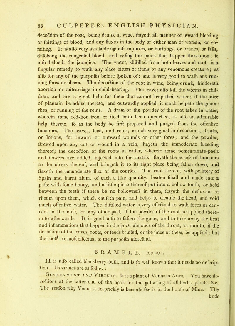 deco6bion of the root, being drunk in wine, ftayeth all manner of imvard bleeding or fpittings of blood, and any fluxes in the body of either man or woman, or vo- miting. It is allb very available againft ruptures, or burftings, or bruifes, or falls, diflblving the congealed blood, and eafing the pains that happen thereupon; it alfo helpeth the jaundice. The water, diftilled from both leaves and root, is a Angular remedy to wath any place bitten or ftung by any venomous creature; as alfo for any of the purpofes before fpoken of; and is very good to wath any run- ning fores or ulcers. The decodtion of the root in wine, being drunk,, hindereth abortion or mifcarriage in child-bearing. The leaves alfo kill the worms in chil- dren, and are a great help for them that cannot keep their water; if the juice of plantain be added thereto, and outwardly applied, it much helpeth the gonor- rhea, or running of the reins. A dram of the powder of the root taken in water, wherein fome red-hot iron or fteel hath been quenched, is alfo an admirable help thereto, fo as the body be firft prepared and purged from the oftenfive humours. The leaves, feed, and roots, are all very good in deco£lions, drinks, or lotions, for inward or outward wounds or other fores; and the powder, ftrevved upon any cut or wound in a vein, ftayeth the immoderate bleeding thereof; the decoAtion of the roots in water, whereto fome pomegranate-peels and flowers are added, injected into the matrix, ftayeth the accefs of humours to the ulcers thereof, and bringeth it to its right place being fallen down, and ftayeth the immoderate flux of the courfes. The root thereof, with pellitory of Spain and burnt alum, of each a like quantity, beaten fmall and made into a pafte with fome honey, and a little piece thereof put into a hollow tooth, or held between the teeth if there be no hollownefs in them, ftayeth the defluxion of rheum upon them, which caufeth pain, and helps to cleanfe the head, and void much offenfive water. The diftilled water is very effectual to wafli fores or can- cers in the nofe, or any other part, if the powder of the root be applied there- unto afterwards. It is good alfo to faften the gums, and to take away the heat and inflammations that happen in the jaws, almonds of the throat, or mouth, if the deco6lion of the leaves, roots, or feeds bruifed, or the juice of them, be applied ; but the roots are moft effectual to the purpofes aforefaid. B R A IM B L E. Rubus. IT is alfo called blackberry-bufli, and is fo well known that it needs no defcrip- tion. Its virtues are as follow : Government AND Virtues. It is a plant of Venus in Aries. Youhavedi- reftions at the latter end of the book for the gathering of all herbs, plants. See. The reafon why Venus is I’o prickly is becaufe flie is in the houfe of Mars. The buds