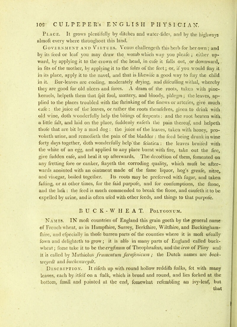 Place. It grows plentifully by ditches and water-lldes, and by the highways alinoft every where throughout this land. Government and V iktues. Venus challengeth this herb for her own ; and by its feed or leaf you may draw the womb whicii way you pleafc ; either up- ward, by applying it to the crown of the head, in cafe it falls out, or downward, in fits of the mother, by applying it to the foies of the feet; or, if you would ftay it in its place, apply it to the navel, and that is likewife a good way to ftay the child in it. Bur-leaves are cooling, moderately drying, and difcuffing withal, whereby they are good for old ulcers and fores. A dram of the roots, taken with pine- kernels, helpeth them that fpit foul, mattery, and bloody, phlegm; the leaves, ap- plied to the places troubled with the Ihrinking of the fmews or arteries, give much eafe : the juice of the leaves, or rather the roots themfelves, given to drink with old w'ine, doth wonderfully help the bitings of ferpents: and the root beaten with a little fait, and laid on the place, fuddenly eafeth the pain thereof, and helpeth thole that are bit by a mad dog ; the juice of the leaves, taken with honey, pro- voketh urine, and remedieth the pain of the bladder : the feed being drunk in wine forty days together, doth wonderfully help'the fciatica ; the leaves bruiled wdth the while of an egg, and applied to any place burnt with fire, take out the fire, give fudden eafe, and heal it up afterwards. The decoHion of them, fomented on any fretting fore or canker, ftayeth the corroding quality, which muft be after- wards anointed with an ointment made of the fame liquor, hog’s greafe, nitre,, and vinegar, boiled together. Its roots may be preferved with fugar, and taken falling, or at other times, for the faid purpofe, and for confumptions, the ftone, and the lafk : the feed is much commended to break the ftone, and caufeth it to be expelled by urine, and is often ufed with other feeds, and things to that purpofe. BUCK-WHEAT. Polygonum. Names. IN moft countries of England this grain goeth by the general name of French wheat, as in Flampfhire, Surrey, Berkfhire, Wiltfhire, and Buckinghain- fiiire, and efpecially in thofe barren parts of the counties where it is moft ufually fown and delighteth to grow; it is alfo in many parts of England called buck- wheat ; fome take it to be the eryjinum of Theophraftus, and the ireo of Pliny and it is called by Mathiolus frumcntiim farafenicum ; the Dutch names are bock- weyedi and buckemveydt. Description. It rifelh up with round hollow reddifh ftalks, fet with many leaves, each by itfelf on a ftalk, which is broad and round, and lies forked at the bottom, firtall and pointed at the end, fomewhat refembling an ivy-leaf, but that