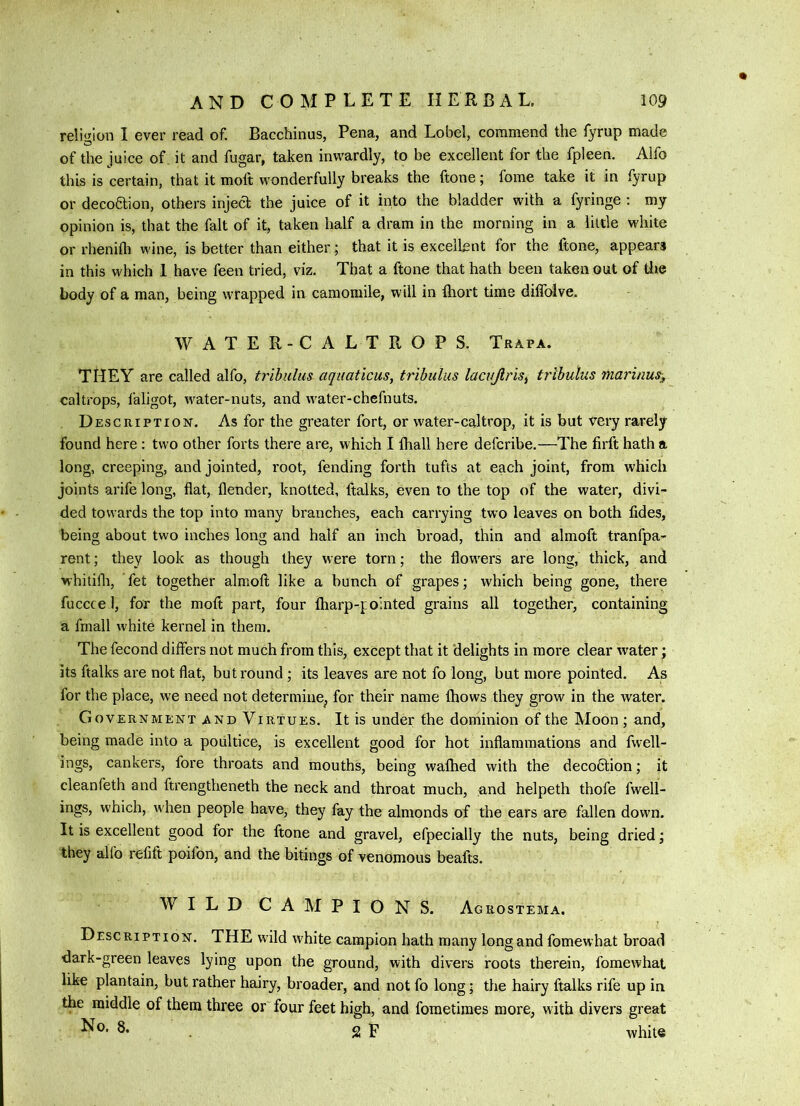 reli<rIon 1 ever read of. Bacchinus, Pena, and Lobel, commend the fyrup made of the juice of it and fugar, taken inwardly, to be excellent for the fpleen. Alfo this is certain, that it molt wonderfully breaks the ftone; fome take it in fyrup or decoaion, others injed the juice of it into the bladder with a fyringe : my opinion is, that the fait of it, taken half a dram in the morning in a little white or rhenifli wine, is better than either; that it is excellent for the ftone, appears in this which 1 have feen tried, viz. That a ftone that hath been taken out of die body of a man, being wrapped in camomile, will in Ihort time dilTolve, WATER-CALTROPS. Trapa. THEY are called alfo, trihulus aqiiaticus, tribulus lacuJlriSi tribulus marinus^^ caltrops, faligot, water-nuts, and water-chefnuts. Description. As for the greater fort, or water-caltrop, it is but very rarely found here : two other forts there are, which I lhall here defcribe.—The firft hath a long, creeping, and jointed, root, fending forth tufts at each joint, from which joints arife long, flat, flender, knotted, ftalks, even to the top of the water, divi- ded towards the top into many branches, each carrying two leaves on both fides, being about two inches long and half an inch broad, thin and almoft tranfpa- rent; they look as though they were torn; the flowers are long, thick, and whitilh, fet together almoft like a bunch of grapes; which being gone, there fuccce l, for the moft part, four Iharp-f ointed grains all together, containing a fmall white kernel in them. The fecond differs not much from this, except that it delights in more clear water; its ftalks are not flat, but round; its leaves are not fo long, but more pointed. As for the place, we need not determine^ for their name fhows they grow in the water. Government and Virtues. It is under the dominion of the Moon ; and, being made into a poultice, is excellent good for hot inflammations and fwell- ings, cankers, fore throats and mouths, being walhed with the deco6tion; it cleanfeth and ftrengtheneth the neck and throat much, and helpeth thofe fwell- ings, which, when people have, they fay the almonds of the ears are fallen down. It is excellent good for the ftone and gravel, efpecially the nuts, being dried; they alfo refift poifon, and the bitings of venomous beafts. WILD CAMPIONS. Ac rostema. Description. THE wild white campion hath many long and fomewhat broad dark-green leaves lying upon the ground, with divers roots therein, fomewhat like plantain, but rather hairy, broader, and not fo long; the hairy ftalks rife up in the middle of them three or four feet high, and fometimes more, with divers great No. 8. g p white