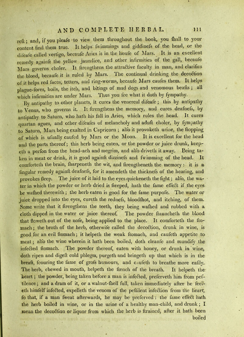 reft ; and, if you pleafe to view them throughout the book, you fhall to you-r content find them true. It helps’ fwimmings and giddinefs of the head, or the dileafe called vertigo, becaufe Aries is in the houfe of Mars. It is an excellent remedy againft the yellow jaundice, and other infirmities of the gall, becaufe IMars o-ovefns choler. It ftrengthens the attractive faculty in man, and clarifies the blood, becaufe it is ruled by Mars. The continual drinking the decoaion of it helps red faces, tetters, and ring-worms, becaufe Mars caufes them. It helps plague-fores, boils, the itch, and bitings of mad dogs and venomous beafts ; all whrch infirmities are under Mars. Thus you fee what it doth by fympathy. By antipathy to other planets, it cures the venereal difeafe; this by antipathy to Venus, who governs it. It ftrengthens the memory, and cures deafnefs, by antipathy to Saturn, who hath his fall in Aries, which rules the head. It cures quartan agues, and other difeafes of melancholy and aduft choler, by fympathy to Saturn, Mars being exalted in Capricorn ; alfo it provoketh urine, the ftopping of which is ufually caufed by Mars or the Moon. It is excellent for the head and the parts thereof; this herb being eaten, or the pow^der or juice drunk, keep- eth a perfon from the head-ach and megrim, and alfo driveth it away. Being ta- ken in meat or drink, it is good againft dizzinefs and fvvimming of the head. It comforteth the brain, lliarpeneth the wit, and ftrengtheneth the memory : it is a fingular remedy againft deafnefs, for it amendeth the thicknefs of the hearing, and provokes deep. The juice of it laid to the eyes quickeneth the fight; alfo, the wa- ter in which the powder or herb dried is fteeped, hath the fame efteCt if the eyes be wafhed therewith; the herb eaten is good for the fame purpofe. The water or juice dropped into the eyes, cureth the rednefs, bloodlhot, and itching, of them. Some write that it ftrengthens the teeth, they being wafhed and rubbed w ith a cloth dipped in the water or juice thereof. The powder ftauncheth the blood that floweth out of the nofe, being applied to the place. It comfortetli the fto- mach; the broth of the herb, otherwife called the deco6lion, drunk in wine, is good for an evil ftomach; it helpeth the weak ftomach, and caufeth appetite to meat; alfo the wine wherein it halh been boiled, doth cleanfe and mundify the infected ftomach. The powder thereof, eaten with honey, or drunk in wine, doth ripen and digeft cold phlegm, purgeth and bringeth up that which is in the breaft, fcouring the fame of grofs humours, and caufeth to breathe more eafily. The herb, chew^ed in mouth, helpeth the ftench of the breath. It helpeth. the: heart; the powder, being taken before a man is infefled, preferveth him from; pef- tilence; and a dram of it, or a walnut-fhell full, taken immediately after he feel- cth himfelf infefiled, expelleth the venom of the peftilent infedtion from the heart, fo that, if a man fweat afterwards, he may be preferred : the fame efifefit hath the herb boiled in wine, or in the urine of a healthy man-child, and drunk; I mean the decofilion or liquor from which the herb is ftrained, after it hath been boiled