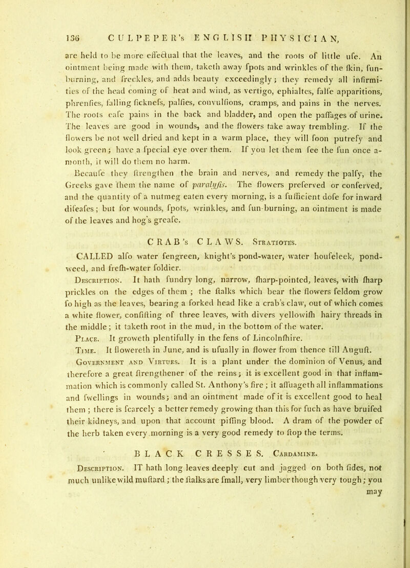 are held to be more eiTeftual that the leaves, and the roots of little ufe. An ointment being made with them, taketh away fpots and wrinkles of the Ikin, fun- burning, and freckles, and adds beauty exceedingly; they remedy all infirmi- ties of the head coming of heat and wind, as vertigo, ephialtes, falfe apparitions, phrenfies, falling ficknefs, palfies, convulfions, cramps, and pains in the nerves. The roots cafe pains in the back and bladder, and open the pafTages of urine. The leaves are good in wounds, and the flowers take away trembling. If the flowers be not well dried and kept in a warm place, they will foon putrefy and look green; have a fpecial eye over them. If you let them fee the fun once a- month, it will do them no harm. Becaufe they flrengthen the brain and nerves, and remedy the palfy, the Greeks gave them the name of ’parahjfis. The flowers preferved or conferved, and the quantity of a nutmeg eaten every morning, is a fufficient dofe for inward difeafes; but for wounds, fpots, wrinkles, and fun-burning, an ointment is made of the leaves and hog’s greafe. C R A B *s CLAWS. Stratiotes. CALLED alfo water fengreen, knight’s pond-water, water houfeleek, pond- weed, and frefh-water foldicr. Description. It hath fundry long, narrow, fliarp-pointed, leaves, with fharp prickles on the edges of them ; the ftalks which bear the flowers feldom grow fo high as the leaves, bearing a forked head like a crab’s claw, out of which comes a white flower, confifting of three leaves, with divers yellowifh hairy threads in the middle; it taketh root in the mud, in the bottom of the water. Place. It groweth plentifully in the fens of Lincolnfhire. Time. It flowereth in June, and is ufually in flower from thence till Augufl. Government and Virtues. It is a plant under the dominion of Venus, and therefore a great flrengthener of the reins; it is excellent good in that inflam- mation which is commonly called St. Anthony’s fire; it afl'uagethall inflammations and fwellings in wounds; and an ointment made of it is excellent good to heal them ; there is fcarcely a better remedy growing than this for fuch as have bruifed their kidneys, and upon that account pitiing blood. A dram of the powder of the herb taken every morning is a very good remedy to flop the terms. BLACK CRESSES. Cardamine. Description. IT hath long leaves deeply cut and jagged on both fides, not much unlike wild muftard; the ftalks are fmall, very limber though very tough; you may