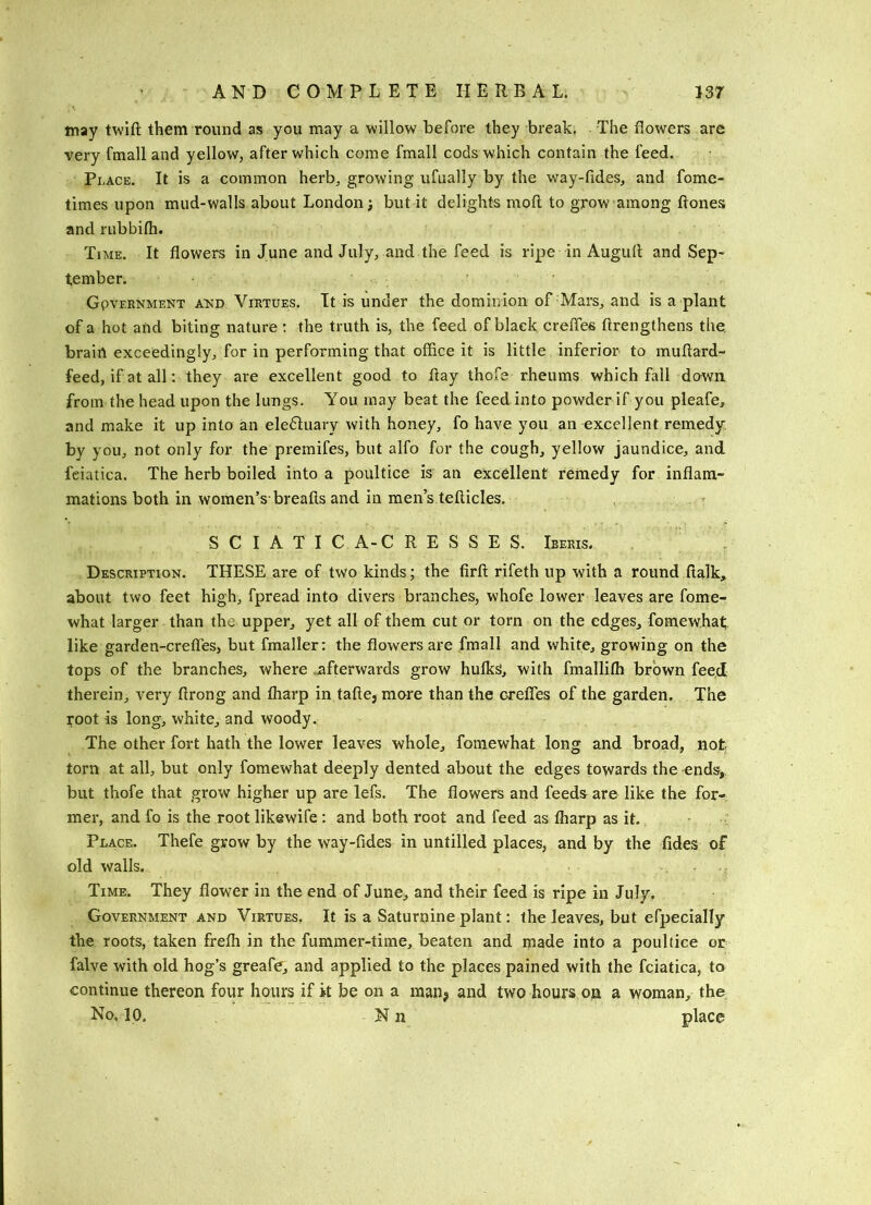 may twift them round as you may a willow before they break. The flowers are very fmall and yellow, after which come fmall cods which contain the feed. Pi .ACE. It is a common herb, growing ufually by the way-fides, and fome- times upon mud-walls about London; but it delights mofl to grow among flones and rubbifli. Ti ME. It flowers in June and July, and the feed is ripe in Augufl and Sep- tember. . . GpvERNMEKT A^iiD VIRTUES. It is Under the dominion of Mars, and is a plant of a hot and biting nature ; the truth is, the feed of black crefles flrengthens the. brain exceedingly, for in performing that office it is little inferior to muftard- feed, if at all: they are excellent good to flay thofe rheums which fall down from the head upon the lungs. You may beat the feed into powder if you pleafe, and make it up into an ele6Iuary with honey, fo have you an excellent remedy, by you, not only for the premifes, but alfo for the cough, yellow jaundice, and feiatica. The herb boiled into a poultice is an excellent remedy for inflam- mations both in women’s-breafls and in men’s tefticles. SCIATIC A-C R E S S E S. Ieeris. Description. THESE are of two kinds; the firfl rifeth up with a round flalk, about two feet high, fpread into divers branches, whofe lower leaves are fome- what larger than the upper, yet all of them cut or torn on the edges, fomewhat like garden-crefles, but fmaller; the flowers are fmall and white, growing on the tops of the branches, where .afterwards grow hulks, with fmalliffi brown feed therein, very flrong and fliarp in take, more than the crefles of the garden. The root is long, white, and woody. The other fort hath the lower leaves whole, fomewhat long and broad, not torn at all, but only fomewhat deeply dented about the edges towards the -ends, but thofe that grow higher up are lefs. The flowers and feeds are like the for- mer, and fo is the root likewife: and both root and feed as lharp as it. .' Place. Thefe grow by the way-fides in untilled places, and by the fides of old walls. Time. They flower in the end of June, and their feed is ripe in July, Government and Virtues, It is a Saturnine plant: the leaves, but ePpecially the roots, taken frefli in the fummer-time, beaten and made into a poultice or falve with old hog’s greafe, and applied to the places pained with the feiatica, to continue thereon four hours if it be on a inanj and two hours on a woman, the No, 10. N n place