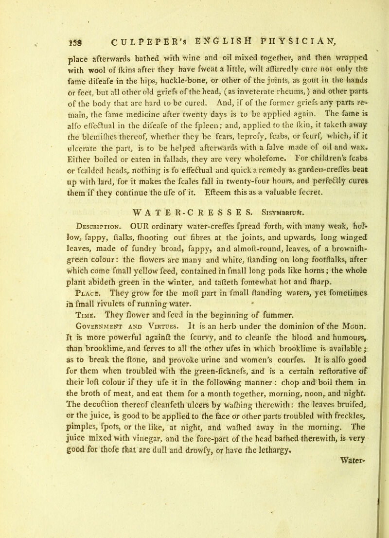 place afterwards bathed with wine and oil mixed together, and then wrapped with wool of fkins after they have fweat a little, will afliiredly cure not only thfe fame difeafe in the hips, huckle-bone, or other of the joints, as gout in the hands Or feet, but all other old griefs of the head, (as inveterate rheums,) and other parts of the body that are hard to be cured. And, if of the former griefs any parts re^ main, the fame medicine after twenty days is to be applied again. The fame is alfo effe61ual in the difeafe of the fpleen; and, applied to the fkin, it taketh away the blemifhes thereof, whether they be fears, leprofy, fcabs, or feurf, which, if it ulcerate the part, is to be helped afterwards with a falve made of oil and wax* Either boiled or eaten in fallads, they are very wholefome. For childrens icabs or fcalded heads,, nothing is fo efFe61ual and quick a remedy as garden-crelTes beat up with lard, for it makes the fcales fall in twenty-four hours, and perfeflly cures, them if they continue the ufe of it. Efteem this as a valuable fecret. WATER-CRESSES. SisymbriuAt. Description. OUR ordinary water-crelTes fpread forth, with many weak, hol- low, fappy, flalks, Ihooting out fibres at the joints, and upwards, long winged leaves, made of fundry broad, fappy, and almoft-round, leaves, of a brownifh- green colour: the flowers are many and white. Handing on long footflalks, after which come fmall yellow feed, contained in fmall long pods like horns; the whole plant abideth green in the winter, and tafteth fomewhat hot and fliarp. Place. They grow for the moft part in fmall Handing waters, yet foraetimes in fmall rivulets of running water. Time. They flower and feed in the beginning of fummer. Government and Virtues. It is an herb under the dominion of the Moon. It is more powerful againH the feurvy, and to cleanfe the blood and humours, than brooklime, and ferves to all the other ufes in which brooklime is available ; as to break the Hone, and provoke urine and women’s courfes. It is alfo good for them when troubled with the green-ficknefs, and is a certain reHorative of their loH colour if they ufe it in the following manner: chop and boil them in the broth of meat, and eat them for a month together, morning, noon, and night. The deco61ion thereof cleanfeth ulcers by wafhing therewith: the leaves bruifed, or the juice, is good to be applied to the face or other parts troubled with freckles, pimples, fpots, or the like, at night, and wafhed away in the morning. The juice mixed with vinegar, and the fore-part of the head bathed therewith, is very good for thofe that are dull and drowfy, or have the lethargy, Water-