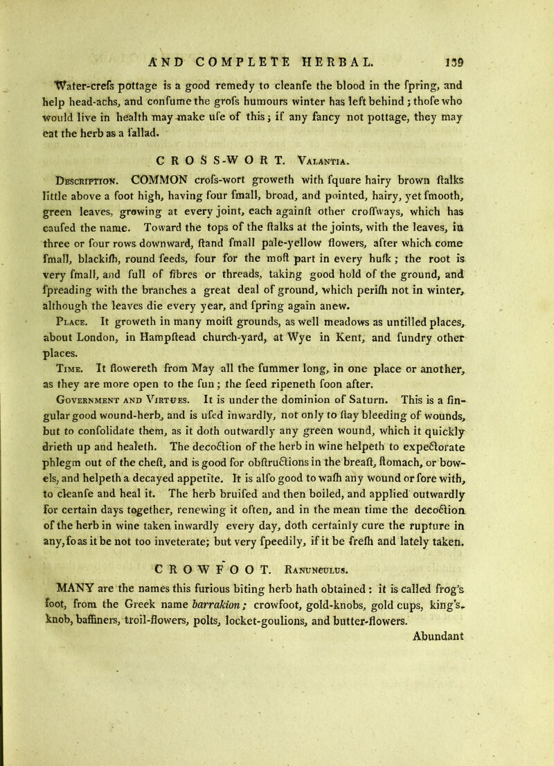 Water-crefs pottage is a good remedy to cleanfe the blood in the fpring, and help head-achsj and confumethe grofs humours winter has left behind jthofe who ■would live in health maymiake ufe of thisj if any fancy not pottage, they may eat the herb as a fallad. CROSS-WORT. Valantia. Desciuptiok. common crofs-wort groweth with fquare hairy brown Ralks little above a foot high, having four fmall, broad, and pointed, hairy, yet fmooth, green leaves, growing at every joint, each againd other croffways, which has eaufed the name. Toward the tops of the (talks at the joints, with the leaves, iu three or four rows downward, (land fmall pale-yellow flowers, after which, come fmall, blackifh, round feeds, four for the molt part in every hufk; the root is very fmall, and full of fibres or threads, taking good hold of the ground, and fpreading with the branches a great deal of ground, which perilh not in winter,^ although the leaves die every year, and fpring again anew. Place. It groweth in many moift grounds, as well meadows as untilled places, about London, in Hampftead church-yard, at Wye in Kent, and fundry other places. Time. It flowereth from May all the fummer long, in one place or another, as they are more open to the fun; the feed ripeneth foon after. Government and Virtues. It is under the dominion of Saturn. This is a An- gular good wound-herb, and is ufed inwardly, not only today bleeding of wounds, but to confolidate them, as it doth outwardly any green wound, which it quickly drieth up and healeth. The deco61ion of the herb in wine helpeth to expe6lorate phlegm out of the cheft, and is good for obftruclions in the bread, ftomach, or bow- els, and helpeth a decayed appetite. It is alfo good to wa(h any Wound or fore with, to cleanfe and heal it. The herb bruifed and then boiled, and applied outwardly for certain days together, renewing it often, and in the mean time the deco61ion of the herb in wine taken inwardly every day, doth certainly cure the rupture in any,foas it be not too inveterate; but very fpeedily, if it be frefh and lately taken, CROWFOOT. Ranunculus, MANY are the names this furious biting herb hath obtained; it is called frog's foot, from the Greek name barrakion; crowfoot, gold-knobs, gold cups, king’s^ knob, baffiners, troil-flowers, polls, locket-goulions, and butter-flowers. Abundant