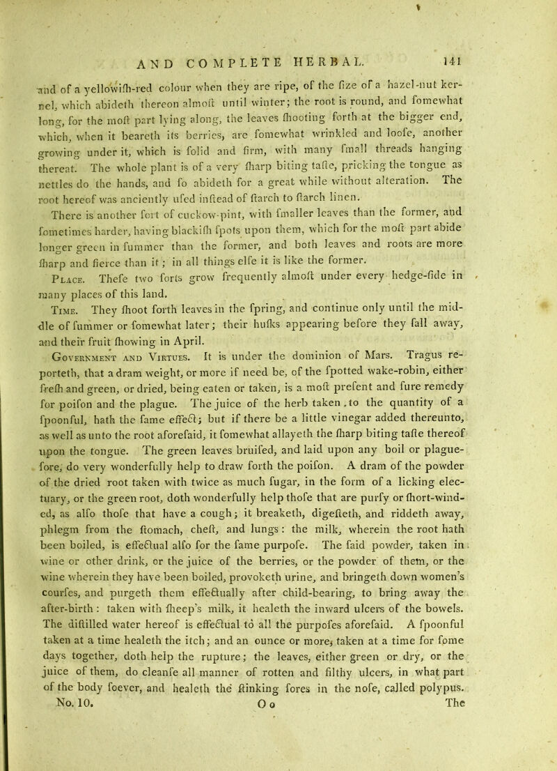 ’and of a yellowifli-red colour when they are ripe, of the llze of a hazel-uut ker- nel, which abideth thereon almoft until winter; the root is round, and foinewhat long, for the moR part lying along, tne leaves Oiooting forth at the bigger end, which, when it beareth its berries, are .fomewhat wrinkled and loofe, another growing under it, which is folid and firm, with many fmall threads hanging thereat. The whole plant is of a very fharp biting tafie, pricking the tongue as nettles do the hands, and fo abideth for a great while without alteration. The root hereof was anciently ufed inftead of ftarch to llarch linen. There is another fort of cuckow-pint, with Imaller leaves than the former, and fometimes harder, having blackifli fpots upon tnem, which for the molt part abide lono'cr crecii in fummer than the former, and both leaves and roots are more O ^ lliarp and fierce than it; in all things elfe it is like the former. Place. Thefe two forts grow frequently almolt under every hedge-fide in many places of this land. Time. They Ihoot forth leaves in the fpring, and continue only until the mid- elle of fummer or fomewhat later; their hulks appearing before they fall away, and their fruit Ihowing in April. Government a,nd Virtues. It is under the dominion of Mars. Tragus re- porteth, that a dram weight, or more if need be, of the fpotted wake-robin, either frelh and green, or dried, being eaten or taken, is a moft prefent and fure remedy for poifon and the plague. The juice of the herb taken, to the quantity of a fpoonful, hath the fame eflTea; but if there be a little vinegar added thereunto, as well as unto the root aforefaid, it fomewhat allayeth the lharp biting tafie thereof upon the tongue. The green leaves bruifed, and laid upon any boil or plague- fore, do very wonderfully help to draw forth the poifon. A dram of the powder of the dried root taken with twice as much fugar, in the form of a licking elec- tuary, or the green root, doth wonderfully helpthofe that are purfy or fhort-wind- ed, as alfo thofe that have a cough; it breaketh, digefteth, and riddeth away, phlegm from the ftomach, chefi, and lungs: the milk, wherein the root hath been boiled, is effeftual alfo for the fame purpofe. The faid powder, taken in wine or other drink, or the juice of the berries, or the powder of them, or the wine wherein they have been boiled, provoketh urine, and bringeth down women’s courfes, and purgeth them effeftually after child-bearing, to bring away the after-birth : taken with flieep’s milk, it healeth the inward ulcers of the bowels. The diftilled water hereof is effe61ual to all the purpofes aforefaid. A fpoonful taken at a time healeth the itch; and an ounce or more; taken at a time for fome days together, doth help the rupture; the leaves, either green or dry, or the juice of them, do cleanfe all manner of rotten and filthy ulcers, in what part of the body foever, and healeth the* ftinking fores in the nofe, called polypus. No. 10. Oo The