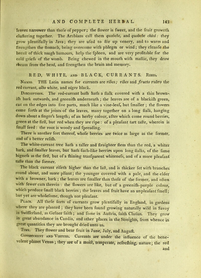 leaves narrower than thofe of pepper; the flower is fweeL and the fruit groweth cluttering together. The Arabians call them quabehe, and quabebe child: they grow plentifully in Java; they are ufed to ftir up venery, and to warm and flrengthen the ftomach, being overcome with phlegm or v*^ind; they cleanfe the bread of thick tough humours, help the fpleen, and are very profitable for the cold griefs of the womb. Being chewed in the mouth with maflic, they draw rheum from the head, and flrengthen the brain and memory. RED, WHITE, AND BLACK, CURRANTS. Ribes. Names. THE Latin names for currants are ribes; ribes and fructo rubro the red currant, albo white, and nigro black. Description. The red-currant bufh hath a ftalk covered with a thin browns ifh bark outwards, and greenifh underneath ; the leaves are of a blackifh green, cut on the edges into five parts, much like a vine-leaf, but fmaller ; the flowers come forth at the joints of the leaves, many together on a long flalk, hanging down about a finger’s length; of an herby colour, after which come round berries, green at the firft, but red when they are ripe : of a pleafant tart tafte, wherein is fmall feed ; the root is woody and fpreading. There is another fort thereof, whofe berries are twice as large as the former, and of a better relifh. The white-currant tree hath a taller and flraighter ftem than the red, a whiter bark, and fmaller leaves, but hath fuch-like berries upon long ftalks, of the fame bignefs as the firfl, but of a fhining tranfparent whitenefs, and of a more pleafant tafte than the former. The black currant rifeth higher than the laft, and is thicker let with branches round about, and more pliant; the younger covered with a pale, and the elder with a browner, bark ; the leaves are fmaller than thofe of the former, and often with fewer cuts therein : the flowers are like, but of a greenifli-purple colour, which produce fmall black berries ; the leaves and fruit have an unpleafant fmell; but yet are wholefome, though not pleafant. Place. All thefe forts of currants grow plentifully in England, in gardens where they are planted ; they have been found growing naturally wild in Savoy in Swiflerland, as Gefner faith; and fome in Auftria, faith Clufius. They grow in great abundance in Candia, and other places in the Streights, from whence in great quantities they are brought dried unto us. Time. They flower and bear fruit in June, July, and Auguft. Government and Virtues. Currants are under the influence of the bene- volent planet Venus; they are of a moift, temperate, refrefliing, nature; the red and