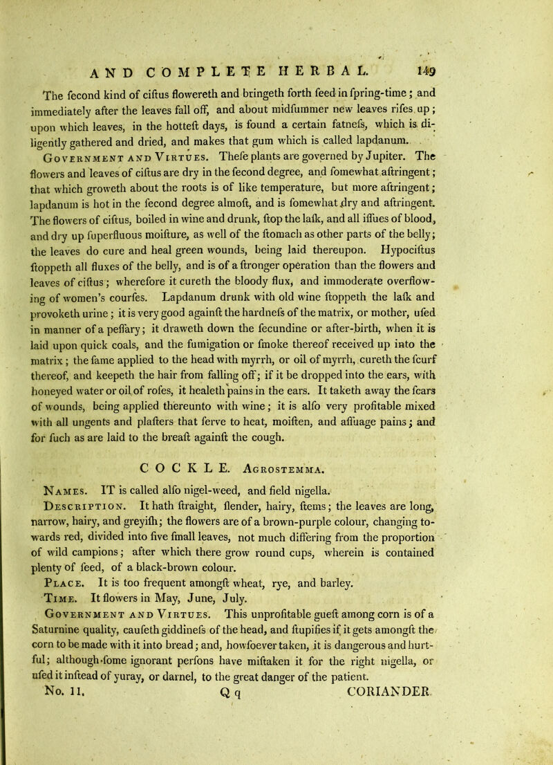 The fecond kind of ciftus flowereth and bringeth forth feed in fpring-time; and immediately after the leaves fall off, and about midfummer new leaves rlfes up; upon which leaves, in the hotteft days, is found a certain fatnefs, which is. di- ligently gathered and dried, and makes that gum which is called lapdanum. Government and Virtues. Thefe plants are governed by Jupiter. The flowers and 'leaves of ciftus are dry in the fecond degree, and fomewhat aftringent; that which groweth about the roots is of like temperature, but more aftringent; lapdanum is hot in the fecond degree almoft, and is fomewhat idry and aftringent. The flowers of ciftus, boiled in wine and drunk, ftop the lafk, and all ilfues of blood, and dry up fuperfluous moifture, as well of the ftomach as other parts of the belly; the leaves do cure and heal green wounds, being laid thereupon. Hypociftus ftoppeth all fluxes of the belly, and is of aftronger operation than the flowers and leaves of ciftus; wherefore itcureth the bloody flux, and immoderate overflow- ing of women’s courfhs. Lapdanum drunk with old wine ftoppeth the lafk and provoketh urine; it is very good againft the hardnefs of the matrix, or mother, ufed in manner of a pelfary; it draweth down the fecundine or after-birth, when it is laid upon quick coals, and the fumigation or fmoke thereof received up into the matrix; the fame applied to the head with myrrh, or oil of myrrh, cureth the fcurf thereof, and keepeth the hair from falling off; if it be dropped into the ears, with honeyed water or oif of rofes, it healeth pains in the ears. It taketh away the fears of wounds, being applied thereunto with wine; it is alfo very profitable mixed with all ungents and plafters that ferve to heat, moiften, and afluage pains; and for fuch as are laid to the breaft againft the cough. COCKLE. Agrostemma. Names. IT is called alfo nigel-weed, and field nigella. Description. It hath ftraight, flender, hairy, ftems; the leaves are long, narrow, hairy, and greyilh; the flowers are of a brown-purple colour, changing to- wards red, divided into five fmall leaves, not much differing from the proportion of wild campions; after which there grow round cups, wherein is contained plenty of feed, of a black-brown colour. Place. It is too frequent amongft wheat, rye, and bax'ley. Time. It flowers in May, June, July. Government and Virtues. This unprofitable gueft among corn is of a Saturnine quality, caufethgiddinefs of the head, and ftupifies if it gets amongft the corn to be made with it into bread; and, howfoever taken, it is dangerous and hurt- ful; although dome ignorant perfons have miftaken it for the right nigella, or ufed it inftead of yuray, or darnel, to the great danger of the patient. No. 11. Qq CORIANDER