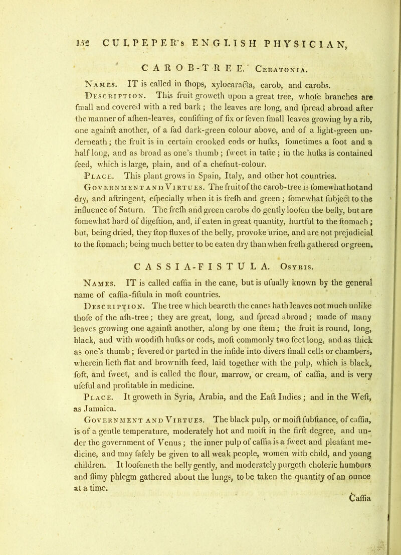 GAROB-TREE. Ceratonia. Names. IT is called in lliops, xylocaraCla, carob, and carobs. I) EscRiPTioN. This fruit grovveth upon a great tree, whole branches are fmall and covered with a red bark ; the leaves are long, and fpread abroad after the manner of aflien-leaves, confifting of fix or feven fraall leaves growing by a rib, one againft another, of a fad dark-green colour above, and of a light-green un- derneath; the fruit is in certain crooked cods or hulks, foinetimes a foot and a half long, and as broad as one’s thumb ; fweet in tafte; in the hulks is contained feed, which is large, plain, and of a chefnut-colour. Place. This plant grows in Spain, Italy, and other hot countries. Govern mentandVirtues. The fruit of the carob-tree is fomewhathotand dry, and aftringent, efpecially when it is frelh and green ; fomewhat fubject to the influence of Saturn. The frefh and green carobs do gently loofen the belly, but are fomewhat hard of digeftion, and, if eaten in great quantity, hurtful to the ftoinach; but, being dried, they flop fluxes of the belly, provoke urine, and are not prejudicial to the ftomach; being much better to be eaten dry than when frelli gathered or green. C A S S I A-F I S T U L A. Osyris. Names. IT is called caffia in the cane, but is ufually known by the general name of caffia-fiftula in moft countries. Desc RiPTioN. The tree which beareth the canes hathleaves notmuch unlike ihofe of the alli-tree; they are great, long, and fpread abroad ; made of many leaves growing one againft another, along by one ftem; the fruit is round, long, black, and with woodilli hulks or cods, moft commonly two feet long, and as thick as one’s thumb ; fevered or parted in the infide into divers fmall cells or chambers, wherein lieth flat and brownilli feed, laid together with the pulp, which is black, foft, and fweet, and is called the flour, marrow, or cream, of caflia, and is very ufeful and profitable in medicine. Place. It groweth in Syria, Arabia, and the Eaft Indies ; and in the Weft, as Jamaica. i Government and Virtues. The black pulp, ormoiftfubftance, of caflia, is of a gentle temperature, moderately hot and moift in the firft degree, and un- der the government of Venus; the inner pulp of caffia is a fweet and pleafant me- dicine, and may fafely be given to all weak people, w'omen with child, and young children. It loofeneth the belly gently, and moderately purgeth choleric humburs and llimy phlegm gathered about the lungs, to be taken the quantity of an ounce at a time. Caflia