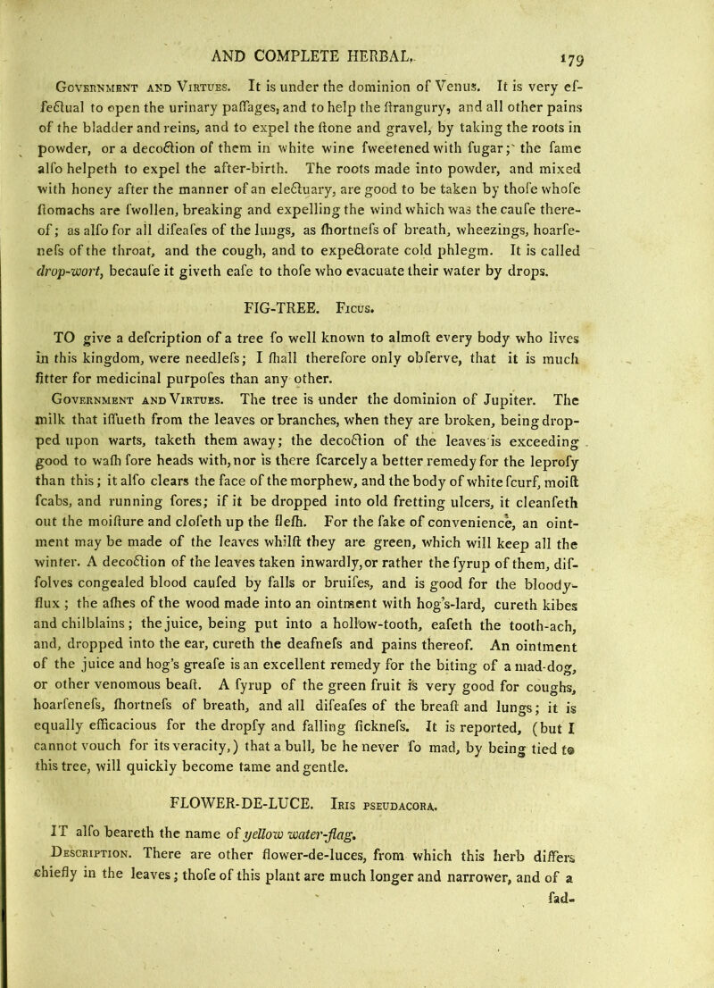 Govbunment akd Virtues. It is under the dominion of Venus. It is very ef- fectual to open the urinary paffages, and to help the ftrangury, and all other pains of the bladder and reins^ and to expel the ftone and gravel, by taking the roots in powder, or a decoCtion of them in white wine fweetened with fugar;' the fame alfo helpeth to expel the after-birth. The roots made into powder, and mixed with honey after the manner of an eleCluary, are good to be taken by thole whofc fiomachs are fwollen, breaking and expelling the wind which was the caufe there- of ; as alfo for all difeafes of the lungs, as thortnefs of breath, wheezings, hoarfe- nefs of the throat, and the cough, and to expeClorate cold phlegm. It is called drop-wort, becaufe it giveth eafe to thofe who evacuate their water by drops. FIG-TREE. Ficus. TO give a defeription of a tree fo well known to almoft every body who lives in this kingdom, were needlefs; I Ihall therefore only obferve, that it is much fitter for medicinal purpofes than any other. Government and Virtues. The tree is under the dominion of Jupiter. The milk that iflueth from the leaves or branches, when they are broken, being drop- ped upon warts, taketh them away; the decoClion of the leaves'is exceeding good to wafti fore heads with,nor is there fcarcely a better remedy for the leprofy than this; it alfo clears the face of the morphew, and the body of white feurf, moift fcabs, and running fores; if it be dropped into old fretting ulcers, it cleanfeth out the moifiure and clofeth up the flefh. For the fake of convenience, an oint- ment may be made of the leaves whilft they are green, which will keep all the winter. A decoClion of the leaves taken inwardly,or rather thefyrup of them, dif- folves congealed blood caufed by falls or bruife.s, and is good for the bloody- flux ; the athes of the wood made into an ointment with hogVlard, cureth kibes and chilblains; the juice, being put into a hollow-tooth, eafeth the tooth-ach, and, dropped into the ear, cureth the deafnefs and pains thereof. An ointment of the juice and hog’s greafe is an excellent remedy for the biting of amad-dog, or other venomous beaft. A fyrup of the green fruit Is very good for coughs, hoarfenefs, fhortnefs of breath, and all difeafes of the breafl and lungs; it is equally efficacious for the dropfy and falling ficknefs. It is reported, (but I cannot vouch for its veracity,) that a bull, be he never fo mad, by being tied f© this tree, will quickly become tame and gentle. FLOWER-DE-LUCE. Iris pseudacora. IT alfo beareth the name of yellow water-flag. Description. There are other flower-de-luces, from which this herb differs chiefly in the leaves; thofe of this plant are much longer and narrower, and of a ' fad-