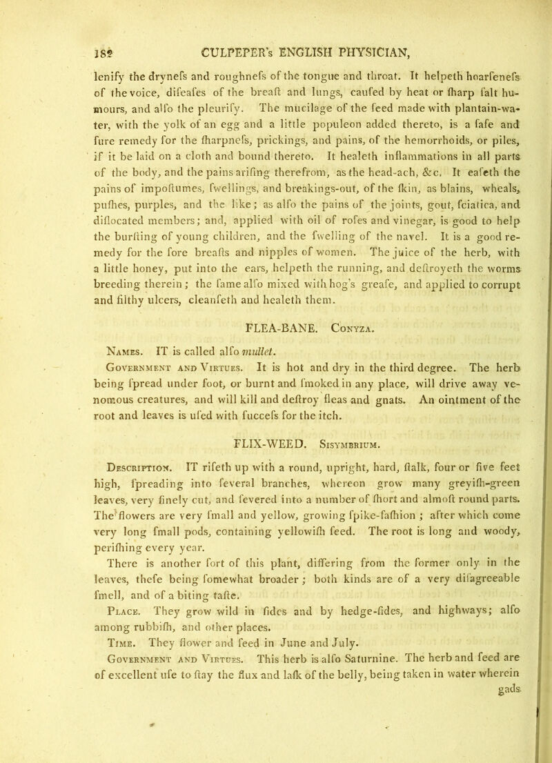 lenify the drynefs and roughnefs of the tongue and throat. It helpeth hoarfenefs of the voice, difeafes of the breaft and lungs, caufed by heat or fharp fait hu- mours, and aUb the pleurify. The mucilage of the feed made with plantain-wa- ter, with the yolk of an egg and a little populeon added thereto, is a fafe and fure remedy for the fharpnefs, prickings, and pains, of the hemorrhoids, or piles, if it be laid on a cloth and bound thereto. It healeth inllammations in all parts of the body, and the pains arifing therefrom, as the head-ach, &c. It eafcth the pains of impoftumes, fwellings, and breakings-out, of the fkin, as blains, wheals, pufhes, purples, and the like; as alfo the pains of the joints, gout, fciatica, and diflocated members; and, applied with oil of rofes and vinegar, is good to help the burning of young children, and the fwelling of the navel. It is a good re- medy for the fore breads and nipples of women. The juice of the herb, with a little honey, put into the ears, helpeth the running, and dedroyeth the worms breeding therein; the fame alfo mixed with hog's greafe, and applied to corrupt and filthy ulcers, cleanfeth and healeth them. FLEA-BANE. Conyza. Names. IT is called d.]^o mullet. Government and Virtues. It is hot and dry in the third degree. The herb being fpread under foot, or burnt and fmokedin any place, will drive away ve- nomous creatures, and will kill and dedroy fleas and gnats. An ointment of the root and leaves is ufed with fuccefs for the itch. FLIX-WEED. Sisymbrium. Description. IT rifeth up with a round, upright, hard, dalk, four or five feet high, fpreading into feveral branches, whereon grow many greyifli-green leaves, very finely cut, and fevered into a number of fhortand almod round parts. The^flowers are very fmall and yellow, growing fpike-fafhion ; after which come very long fmall pods, containing yellowidi feed. The root is long and woody, perifliing every year. There is another fort of this plant, differing from the former only in the leaves, thefe being fomewhat broader ; both kinds are of a very dilagreeable fmell, and of a biting tadc. Place. They grow wild in Tides and by hedge-fides, and highways; alfo among rubbifh, and other places. Time. They flower and feed in June and July. Government and Virtues. This herb is alfo Saturnine. The herb and feed are of excellent ufe to day the flux and lafk of the belly, being taken in water wherein gads