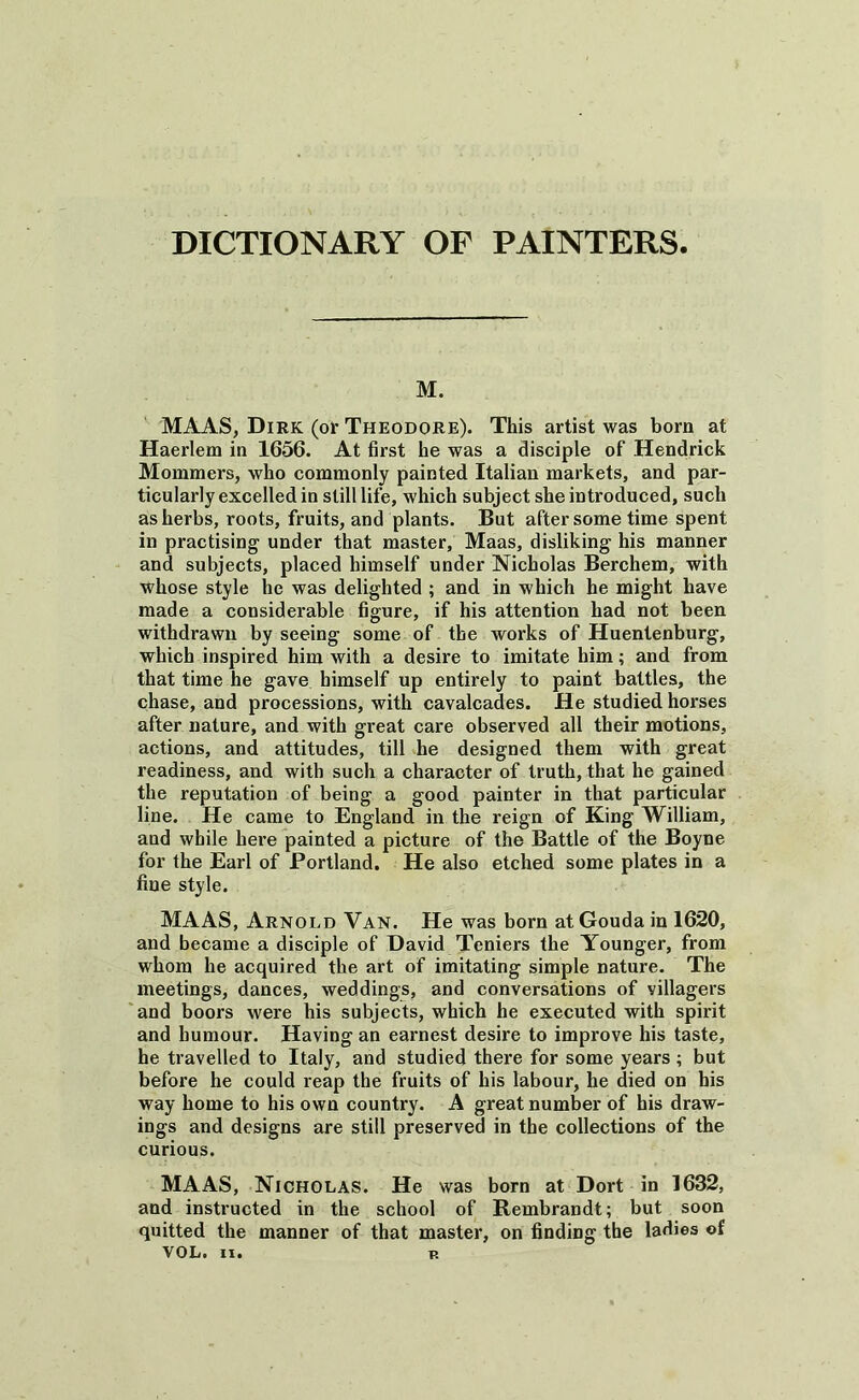 M. MAAS, Dirk (or Theodore). This artist was bom at Haerlem in 1656. At first he was a disciple of Hendrick Mommers, who commonly painted Italian markets, and par- ticularly excelled in still life, which subject she introduced, such as herbs, roots, fruits, and plants. But after some time spent in practising under that master, Maas, disliking his manner and subjects, placed himself under Nicholas Berchem, with whose style he was delighted ; and in which he might have made a considerable figure, if his attention had not been withdrawn by seeing some of the works of Huentenburg, which inspired him with a desire to imitate him; and from that time he gave himself up entirely to paint battles, the chase, and processions, with cavalcades. He studied horses after nature, and with great care observed all their motions, actions, and attitudes, till he designed them with great readiness, and with such a character of truth, that he gained the reputation of being a good painter in that particular line. He came to England in the reign of King William, and while here painted a picture of the Battle of the Boyne for the Earl of Portland. He also etched some plates in a fine style. MAAS, Arnold Van. He was born at Gouda in 1620, and became a disciple of David Teniers the Younger, from whom he acquired the art of imitating simple nature. The meetings, dances, weddings, and conversations of villagers and boors were his subjects, which he executed with spirit and humour. Having an earnest desire to improve his taste, he travelled to Italy, and studied there for some years; but before he could reap the fruits of his labour, he died on his way home to his own country. A great number of his draw- ings and designs are still preserved in the collections of the curious. MAAS, Nicholas. He was born at Dort in 1632, and instructed in the school of Rembrandt; but soon quitted the manner of that master, on finding the ladies of
