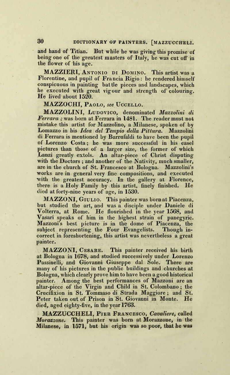 and hand of Titian. But while he was giving this promise of being one of the greatest masters of Italy, he was cut off in the flower of his age. MAZZIERI, Antonio di Domino. This artist was a Florentine, and pupil of Francia Rigio: he rendered himself conspicuous in painting battle pieces and landscapes, which he executed with great vigour and strength of colouring. He lived about 1520. MAZZOCHI, Paolo, see Uccello. MAZZOLINI, Ludovico, denominated Mazzolini di Ferrara ; was born at Ferrara in 1481. The reader must not mistake this artist for Mazzolino, a Milanese, spoken of by Lomazzo in his Idea del Tempio della Pittura. Mazzolini di Ferrara is mentioned by Barrufaldi to have been the pupil of Lorenzo Costa; he was more successful in his easel pictures than those of a larger size, the former of which Lanzi greatly extols. An altar-piece of Christ disputing with the Doctors ; and another of the Nativity, much smaller, are in the church of St. Francesco at Bologna. Mazzolini’s works are in general very fine compositions, and executed with the greatest accuracy. In the gallery at Florence, there is a Holy Family by this artist, finely finished. He died at forty-nine years of age, in 1530. MAZZONI, Giulio. This painter was born at Piacenza, but studied the art, and was a disciple under Daniele di Volterra, at Rome. He flourished in the year 1568, and Vasari speaks of him in the highest strain of panegyric. Mazzoni’s best picture is in the dome of Piacenza, the subject representing the Four Evangelists. Though in- correct in foreshortening, this artist was nevertheless a great painter. MAZZONI, Cesare. This painter received his birth at Bologna in 1678, and studied successively under Lorenzo Passinelli, and Giovanni Giuseppe dal Sole. There are many of his pictures in the public buildings and churches at Bologna, w hich clearly prove him to have been a good historical painter. Among the best performances of Mazzoni are an altar-piece of the Virgin and Child in St. Colombano; the Crucifixion in St. Tommaso di Strada Maggiore ; and St. Peter taken out of Prison in St. Giovanni in Monte. He died, aged eighty-five, in the year 1763. MAZZUCCHELI, Pier Francesco, Cavaliere, called Morazzone. This painter was born at Morazzoue, in the Milanese, in 1571, but his origin was so poor, that he was