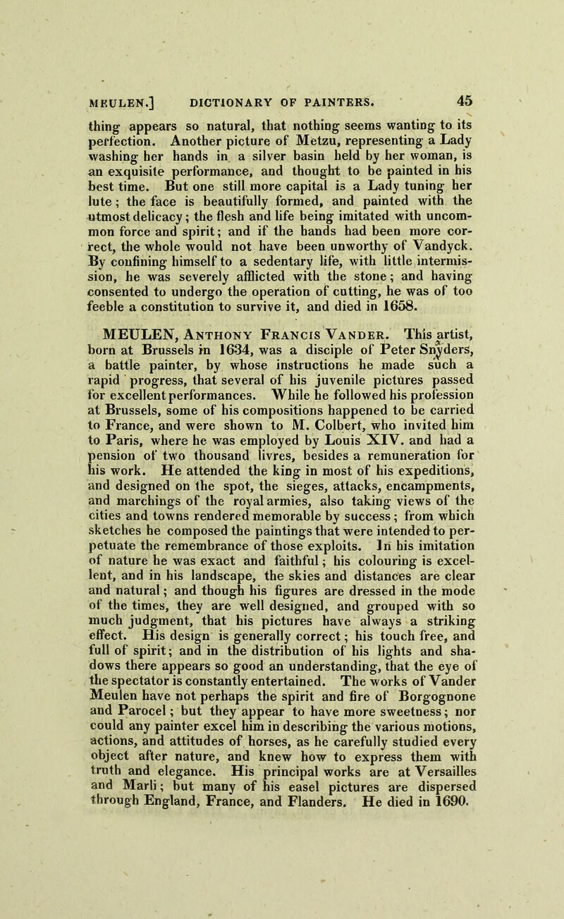 thing appears so natural, that nothing seems wanting to its perfection. Another picture of Metzu, representing a Lady washing her hands in a silver basin held by her woman, is an exquisite performance, and thought to be painted in his best time. But one still more capital is a Lady tuning her lute; the face is beautifully formed, and painted with the utmost delicacy; the flesh and life being imitated with uncom- mon force and spirit; and if the hands had been more cor- rect, the whole would not have been unworthy of Vandyck. By confining himself to a sedentary life, with little intermis- sion, he was severely afflicted with the stone; and having consented to undergo the operation of cutting, he was of too feeble a constitution to survive it, and died in 1658. MEULEN, Anthony Francis Vander. This artist, born at Brussels in 1634, was a disciple of Peter Snyders, a battle painter, by whose instructions he made such a rapid progress, that several of his juvenile pictures passed for excellent performances. While he followed his profession at Brussels, some of his compositions happened to be carried to France, and were shown to M. Colbert, who invited him to Paris, where he was employed by Louis XIV. and had a pension of two thousand livres, besides a remuneration for his work. He attended the king in most of his expeditions, and designed on the spot, the sieges, attacks, encampments, and marchings of the royal armies, also taking views of the cities and towns rendered memorable by success ; from which sketches he composed the paintings that were intended to per- petuate the remembrance of those exploits. In his imitation of nature he was exact and faithful; his colouring is excel- lent, and in his landscape, the skies and distances are clear and natural; and though his figures are dressed in the mode of the times, they are well designed, and grouped with so much judgment, that his pictures have always a striking effect. His design is generally correct; his touch free, and full of spirit; and in the distribution of his lights and sha- dows there appears so good an understanding, that the eye of the spectator is constantly entertained. The works of Vander Meulen have not perhaps the spirit and fire of Borgognone and Parocel; but they appear to have more sweetness; nor could any painter excel him in describing the various motions, actions, and attitudes of horses, as he carefully studied every object after nature, and knew how to express them with truth and elegance. His principal works are at Versailles and Marli; but many of his easel pictures are dispersed through England, France, and Flanders. He died in 1690.