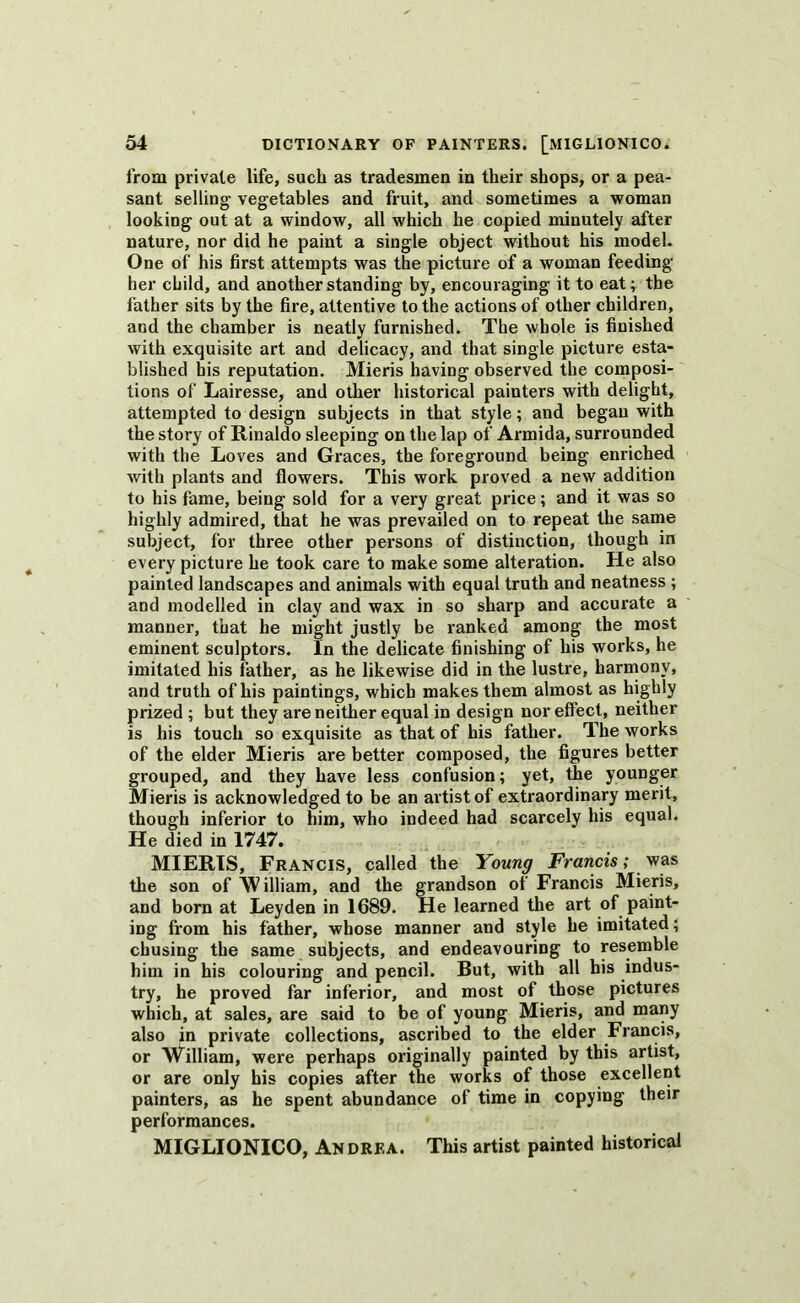 from private life, such as tradesmen in their shops, or a pea- sant selling vegetables and fruit, and sometimes a woman looking out at a window, all which he copied minutely after nature, nor did he paint a single object without his model. One of his first attempts was the picture of a woman feeding her child, and another standing by, encouraging it to eat; the father sits by the fire, attentive to the actions of other children, and the chamber is neatly furnished. The whole is finished with exquisite art and delicacy, and that single picture esta- blished his reputation. Mieris having observed the composi- tions of Lairesse, and other historical painters with delight, attempted to design subjects in that style; and began with the story of Rinaldo sleeping on the lap of Armida, surrounded with the Loves and Graces, the foreground being enriched with plants and flowers. This work proved a new addition to his fame, being sold for a very great price; and it was so highly admired, that he was prevailed on to repeat the same subject, for three other persons of distinction, though in every picture he took care to make some alteration. He also painted landscapes and animals with equal truth and neatness ; and modelled in clay and wax in so sharp and accurate a manner, that he might justly be ranked among the most eminent sculptors. In the delicate finishing of his works, he imitated his father, as he likewise did in the lustre, harmony, and truth of his paintings, which makes them almost as highly prized ; but they are neither equal in design nor effect, neither is his touch so exquisite as that of his father. The works of the elder Mieris are better composed, the figures better grouped, and they have less confusion; yet, the younger Mieris is acknowledged to be an artist of extraordinary merit, though inferior to him, who indeed had scarcely his equal. He died in 1747. MIERIS, Francis, called the Young Francis; was the son of W illiam, and the grandson of Francis Mieris, and born at Leyden in 1689. He learned the art of paint- ing from his father, whose manner and style he imitated; cbusing the same subjects, and endeavouring to resemble him in his colouring and pencil. But, with all his indus- try, he proved far inferior, and most of those pictures which, at sales, are said to be of young Mieris, and many also in private collections, ascribed to the elder Francis, or William, were perhaps originally painted by this artist, or are only his copies after the works of those excellent painters, as he spent abundance of time in copying their performances. MIGLIONICO, Andrea. This artist painted historical