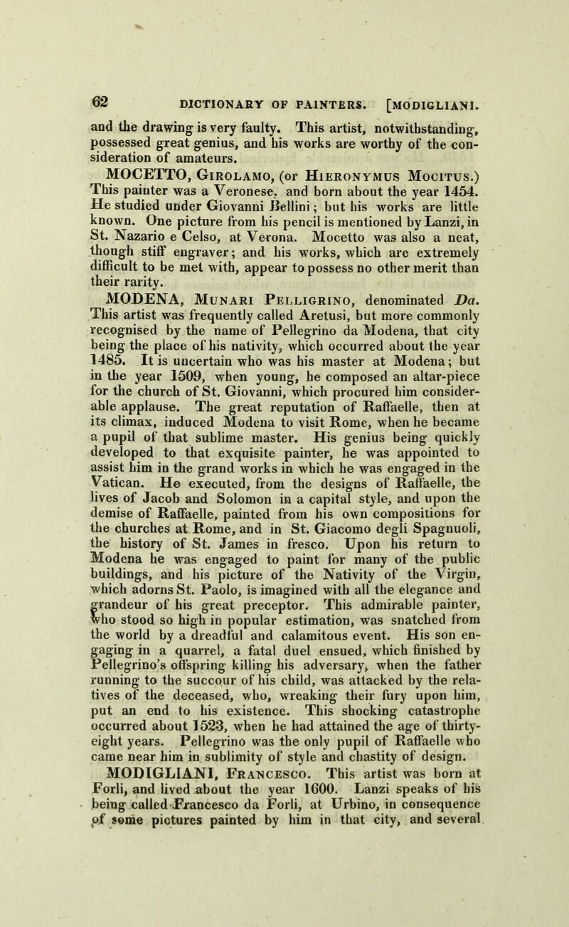 and the drawing is very faulty. This artist, notwithstanding, possessed great genius, and his works are worthy of the con- sideration of amateurs. MOCETTO, Girolamo, (or Hieronymus Mocitus.) This painter was a Veronese, and born about the year 1454. He studied under Giovanni JJellini; but his works are little known. One picture from his pencil is mentioned byLanzi, in St. Nazario e Celso, at Verona. Mocetto was also a neat, though stiff engraver; and his works, which are extremely difficult to be met with, appear to possess no other merit than their rarity. MODENA, Munari Pelligrino, denominated Da. This artist was frequently called Aretusi, but more commonly recognised by the name of Pellegrino da Modena, that city being the place of his nativity, which occurred about (he year 1485. It is uncertain who was his master at Modena; but in the year 1509, when young, he composed an altar-piece for the church of St. Giovanni, which procured him consider- able applause. The great reputation of Raffaelle, then at its climax, induced Modena to visit Rome, when he became a pupil of that sublime master. His genius being quickly developed to that exquisite painter, he was appointed to assist him in the grand works in which he was engaged in the Vatican. He executed, from the designs of Raffaelle, the lives of Jacob and Solomon in a capital style, and upon the demise of Raffaelle, painted from his own compositions for the churches at Rome, and in St. Giacomo degli Spagnuoli, the history of St. James in fresco. Upon his return to Modena he was engaged to paint for many of the public buildings, and his picture of the Nativity of the Virgin, which adorns St. Paolo, is imagined with all the elegance and grandeur of his great preceptor. This admirable painter, who stood so high in popular estimation, was snatched from the world by a dreadful and calamitous event. His son en- gaging in a quarrel, a fatal duel ensued, which finished by Pellegrino’s offspring killing his adversary, when the father running to the succour of his child, was attacked by the rela- tives of the deceased, who, wreaking their fury upon him, put an end to his existence. This shocking catastrophe occurred about 1523, when he had attained the age of thirty- eight years. Pellegrino was the only pupil of Raffaelle who came near him in sublimity of style and chastity of design. MODIGLIANI, Fran cesco. This artist was born at Forli, and lived about the year 1600. Lanzi speaks of his being called Francesco da Forli, at Urbino, in consequence pf some pictures painted by him in that city, and several