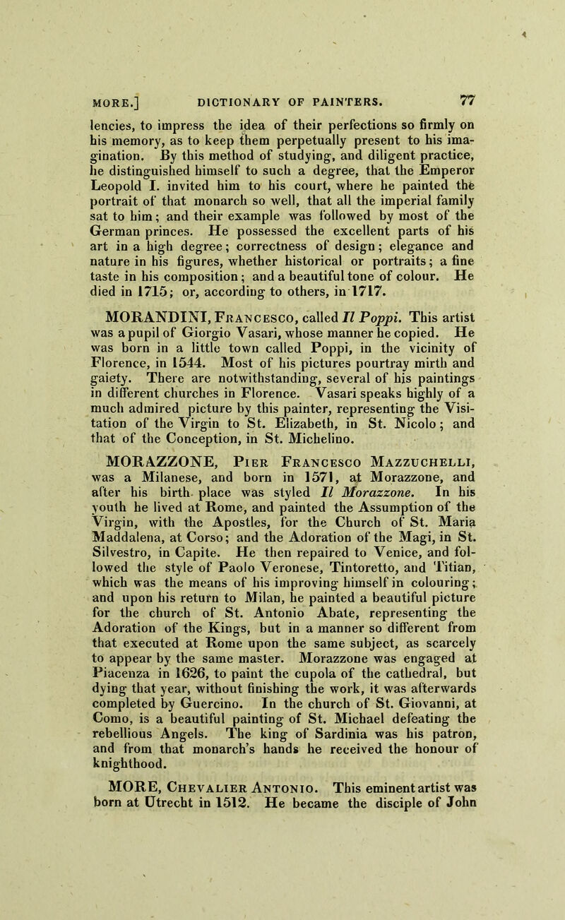 lencies, to impress the idea of their perfections so firmly on his memory, as to keep them perpetually present to his ima- gination. By this method of studying, and diligent practice, he distinguished himself to such a degree, that the Emperor Leopold I. invited him to his court, where he painted the portrait of that monarch so well, that all the imperial family sat to him; and their example was followed by most of the German princes. He possessed the excellent parts of his art in a high degree; correctness of design; elegance and nature in his figures, whether historical or portraits; a fine taste in his composition ; and a beautiful tone of colour. He died in 1715; or, according to others, in 1717. MORANDINI, Francesco, called II Poppi. This artist was a pupil of Giorgio Vasari, whose manner he copied. He was born in a little town called Poppi, in the vicinity of Florence, in 1544. Most of his pictures pourtray mirth and gaiety. There are notwithstanding, several of his paintings in different churches in Florence. Vasari speaks highly of a much admired picture by this painter, representing the Visi- tation of the Virgin to St. Elizabeth, in St. Nicolo; and that of the Conception, in St. Michelino. MORAZZONE, Pier Francesco Mazzuchelli, was a Milanese, and born in 1571, at Morazzone, and after his birth place was styled II Morazzone. In his youth he lived at Rome, and painted the Assumption of the Virgin, with the Apostles, for the Church of St. Maria Maddalena, at Corso; and the Adoration of the Magi, in St. Silvestro, in Capite. He then repaired to Venice, and fol- lowed the style of Paolo Veronese, Tintoretto, and Titian, which was the means of his improving himself in colouring; and upon his return to Milan, he painted a beautiful picture for the church of St. Antonio Abate, representing the Adoration of the Kings, but in a manner so different from that executed at Rome upon the same subject, as scarcely to appear by the same master. Morazzone was engaged at Piacenza in 1626, to paint the cupola of the cathedral, but dying that year, without finishing the work, it was afterwards completed by Guercino. In the church of St. Giovanni, at Como, is a beautiful painting of St. Michael defeating the rebellious Angels. The king of Sardinia was his patron, and from that monarch’s hands he received the honour of knighthood. MORE, Chevalier Antonio. This eminent artist was born at Utrecht in 1512. He became the disciple of John