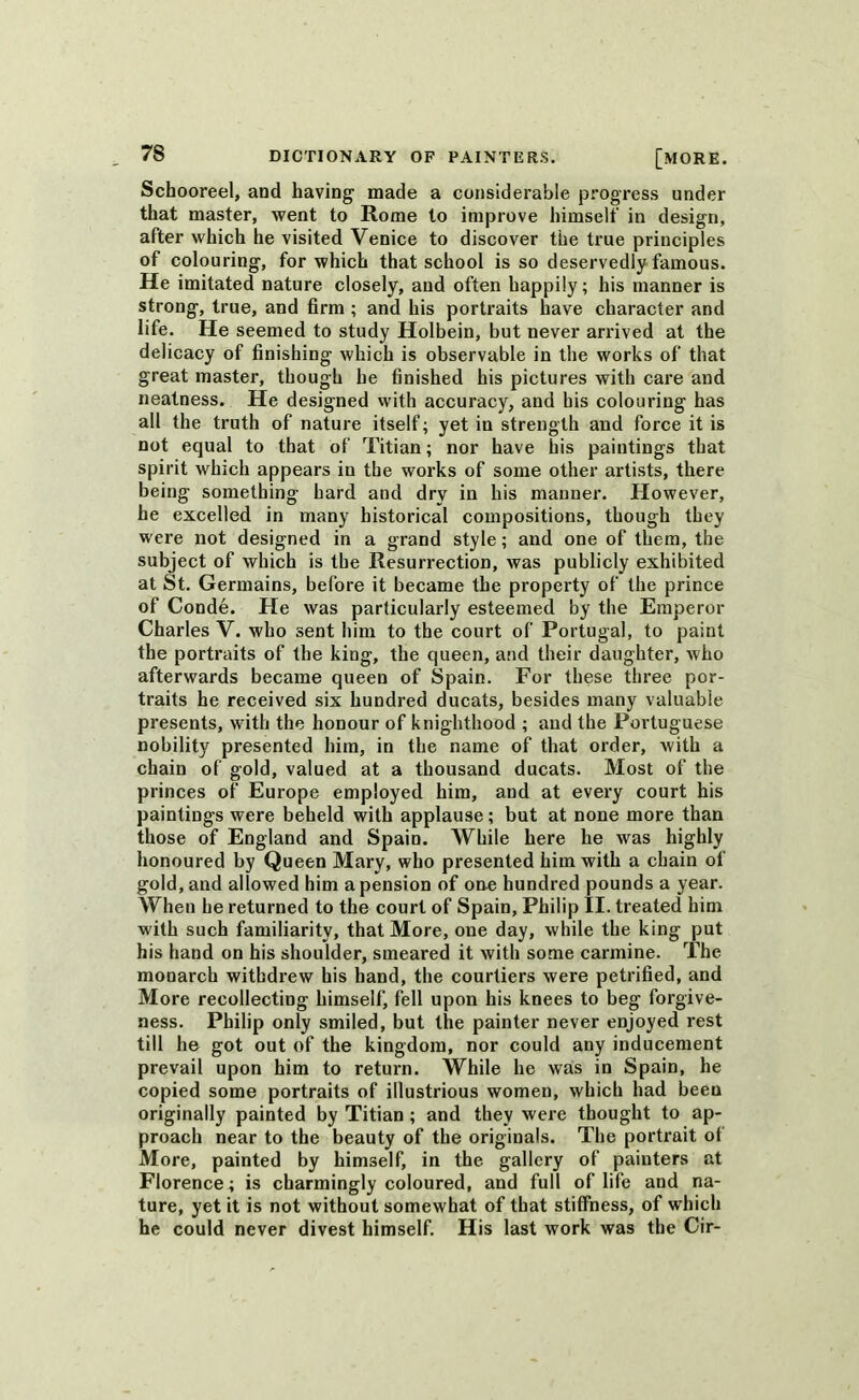 Schooreel, and having made a considerable progress under that master, went to Rome to improve himself in design, after which he visited Venice to discover the true principles of colouring, for which that school is so deservedly famous. He imitated nature closely, and often happily; his manner is strong, true, and firm ; and his portraits have character and life. He seemed to study Holbein, but never arrived at the delicacy of finishing which is observable in the works of that great master, though he finished his pictures with care and neatness. He designed with accuracy, and his colouring has all the truth of nature itself; yet in strength and force it is not equal to that of Titian; nor have his paintings that spirit which appears in the works of some other artists, there being something hard and dry in his manner. However, he excelled in many historical compositions, though they were not designed in a grand style; and one of them, the subject of which is the Resurrection, was publicly exhibited at St. Germains, before it became the property of the prince of Conde. He was particularly esteemed by the Emperor Charles V. who sent him to the court of Portugal, to paint the portraits of the king, the queen, and their daughter, who afterwards became queen of Spain. For these three por- traits he received six hundred ducats, besides many valuable presents, with the honour of knighthood ; and the Portuguese nobility presented him, in the name of that order, with a chain of gold, valued at a thousand ducats. Most of the princes of Europe employed him, and at every court his paintings were beheld with applause; but at none more than those of England and Spain. While here he was highly honoured by Queen Mary, who presented him with a chain of gold, and allowed him a pension of one hundred pounds a year. When he returned to the court of Spain, Philip II. treated him with such familiarity, that More, one day, while the king put his hand on his shoulder, smeared it with some carmine. The monarch withdrew his hand, the courtiers were petrified, and More recollecting himself, fell upon his knees to beg forgive- ness. Philip only smiled, but the painter never enjoyed rest till he got out of the kingdom, nor could any inducement prevail upon him to return. While he was in Spain, he copied some portraits of illustrious women, which had been originally painted by Titian; and they were thought to ap- proach near to the beauty of the originals. The portrait of More, painted by himself, in the gallery of painters at Florence; is charmingly coloured, and full of life and na- ture, yet it is not without somewhat of that stiffness, of which he could never divest himself. His last work was the Cir-