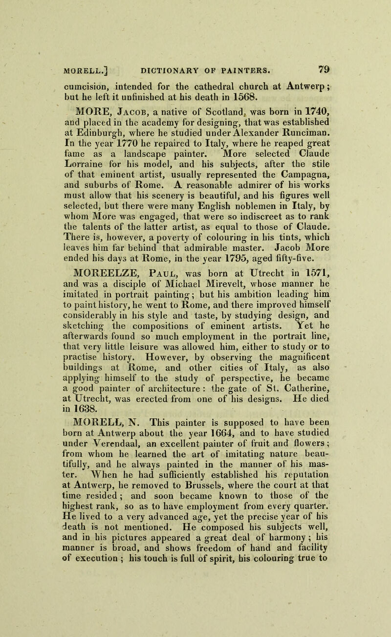 cumcision, intended for the cathedral church at Antwerp; but he left it unfinished at his death in 1568. MORE, Jacob, a native of Scotland,, was born in 1740, and placed in the academy for designing, that was established at Edinburgh, where he studied under Alexander Runciman. In the year 1770 he repaired to Italy, where he reaped great fame as a landscape painter. More selected Claude Lorraine for his model, and his subjects, after the stile of that eminent artist, usually represented the Campagna, and suburbs of Rome. A reasonable admirer of his works must allow that his scenery is beautiful, and his figures well selected, but there were many English noblemen in Italy, by whom More was engaged, that were so indiscreet as to rank the talents of the latter artist, as equal to those of Claude. There is, however, a poverty of colouring in his tints, which leaves him far behind that admirable master. Jacob More ended his days at Rome, in the year 1795, aged fifty-five. MOREELZE, Paul, was born at Utrecht in 1571, and was a disciple of Michael Mirevelt, whose manner he imitated in portrait painting; but his ambition leading him to paint history, he went to Rome, and there improved himself considerably in his style and taste, by studying design, and sketching the compositions of eminent artists. Yet he afterwards found so much employment in the portrait line, that very little leisure was allowed him, either to study or to practise history. However, by observing the magnificent buildings at Rome, and other cities of Italy, as also applying himself to the study of perspective, he became a good painter of architecture : the gate of St. Catherine, at Utrecht, was erected from one of his designs. He died in 1638. MORELL, N. This painter is supposed to have been born at Antwerp about the year 1664, and to have studied under Verendaal, an excellent painter of fruit and flowers; from whom he learned the art of imitating nature beau- tifully, and he always painted in the manner of his mas- ter. When he had sufficiently established his reputation at Antwerp, he removed to Brussels, where the court at that time resided; and soon became known to those of the highest rank, so as to have employment from every quarter. He lived to a very advanced age, yet the precise year of his death is not mentioned. He composed his subjects well, and in his pictures appeared a great deal of harmony ; his manner is broad, and shows freedom of hand and facility of execution ; his touch is full of spirit, his colouring true to