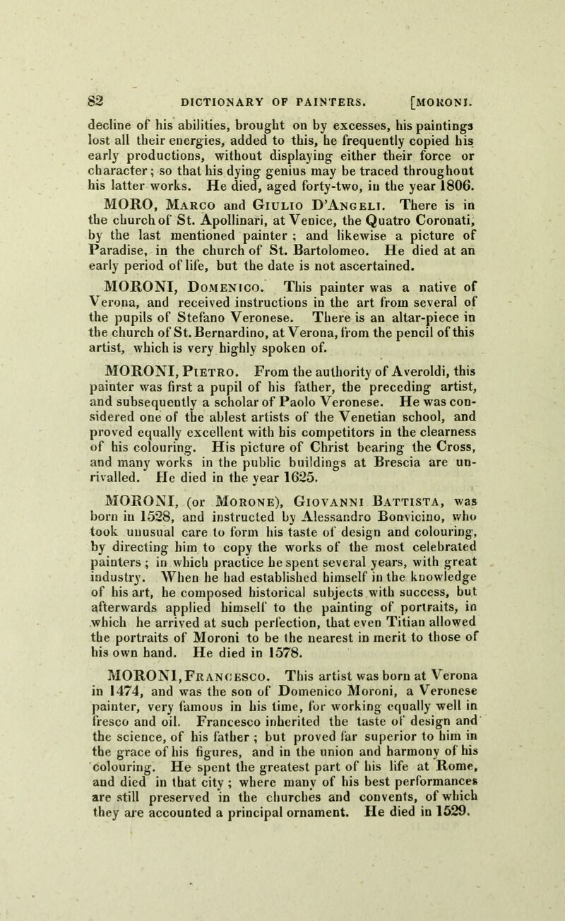 decline of his abilities, brought on by excesses, his paintings lost all their energies, added to this, he frequently copied his early productions, without displaying either their force or character; so that his dying genius may be traced throughout his latter works. He died, aged forty-two, in the year 1806. MORO, Marco and Giulio D’Angeli. There is in the church of St. Apollinari, at Venice, the Quatro Coronati, by the last mentioned painter ; and likewise a picture of Paradise, in the church of St. Bartolomeo. He died at an early period of life, but the date is not ascertained. MORONI, D omen ICO. This painter was a native of Verona, and received instructions in the art from several of the pupils of Stefano Veronese. There is an altar-piece in the church of St. Bernardino, at Verona, from the pencil of this artist, which is very highly spoken of. MORONI, Pietro. From the authority of Averoldi, this painter was first a pupil of his father, the preceding artist, and subsequently a scholar of Paolo Veronese. He was con- sidered one of the ablest artists of the Venetian school, and proved equally excellent with his competitors in the clearness of his colouring. His picture of Christ bearing the Cross, and many works in the public buildings at Brescia are un- rivalled. He died in the year 1625. MORONI, (or Morone), Giovanni Battista, was born in 1528, and instructed by Alessandro Bonvicino, who took unusual care to form his taste of design and colouring, by directing him to copy the works of the most celebrated painters ; in which practice he spent several years, with great industry. When he had established himself in the knowledge of his art, he composed historical subjects with success, but afterwards applied himself to the painting of portraits, in which he arrived at such perfection, that even Titian allowed the portraits of Moroni to be the nearest in merit to those of his own hand. He died in 1578. MORONI, Francesco. This artist was born at Verona in 1474, and was the son of Domenico Moroni, a Veronese painter, very famous in his lime, for working equally well in fresco and oil. Francesco inherited the taste of design and the science, of his father ; but proved far superior to him in the grace of his figures, and in the union and harmony of his colouring. He spent the greatest part of his life at Rome, and died in that city ; where many of his best performances are still preserved in the churches and convents, of which they are accounted a principal ornament. He died in 1529.