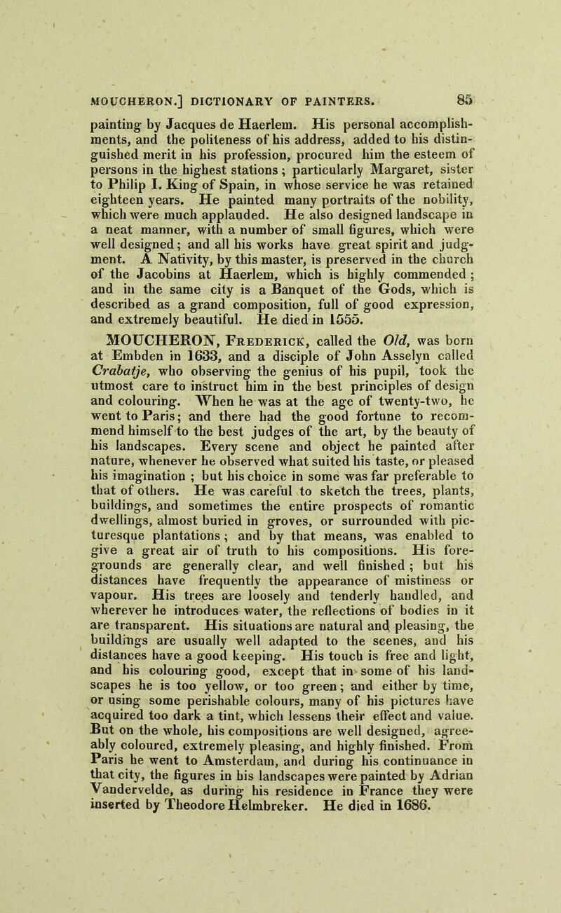 painting by Jacques de Haerlem. His personal accomplish- ments, and the politeness of his address, added to his distin- guished merit in his profession, procured him the esteem of persons in the highest stations ; particularly Margaret, sister to Philip I. King of Spain, in whose service he was retained eighteen years. He painted many portraits of the nobility, which were much applauded. He also designed landscape in a neat manner, with a number of small figures, which were well designed; and all his works have great spirit and judg- ment. A Nativity, by this master, is preserved in the church of the Jacobins at Haerlem, which is highly commended ; and in the same city is a Banquet of the Gods, which is described as a grand composition, full of good expression, and extremely beautiful. He died in 1555. MOUCHERON, Frederick, called the Old, was born at Embden in 1633, and a disciple of John Asselyn called Crabatje, who observing the genius of his pupil, took the utmost care to instruct him in the best principles of design and colouring. When he was at the age of twenty-two, he went to Paris; and there had the good fortune to recom- mend himself to the best judges of the art, by the beauty of his landscapes. Every scene and object he painted after nature, whenever he observed what suited his taste, or pleased his imagination ; but his choice in some was far preferable to that of others. He was careful to sketch the trees, plants, buildings, and sometimes the entire prospects of romantic dwellings, almost buried in groves, or surrounded with pic- turesque plantations; and by that means, was enabled to give a great air of truth to his compositions. His fore- grounds are generally clear, and w7ell finished ; but his distances have frequently the appearance of mistiness or vapour. His trees are loosely and tenderly handled, and wherever he introduces water, the reflections of bodies in it are transparent. His situations are natural and pleasing, the buildings are usually well adapted to the scenes, and his distances have a good keeping. His touch is free and light, and his colouring good, except that in some of his land- scapes he is too yellow, or too green; and either by time, or using some perishable colours, many of his pictures have acquired too dark a tint, which lessens their effect and value. But on the whole, his compositions are well designed, agree- ably coloured, extremely pleasing, and highly finished. From Paris he went to Amsterdam, and during his continuance in that city, the figures in his landscapes were painted by Adrian Vandervelde, as during his residence in France they were inserted by Theodore Helmbreker. He died in 1686.