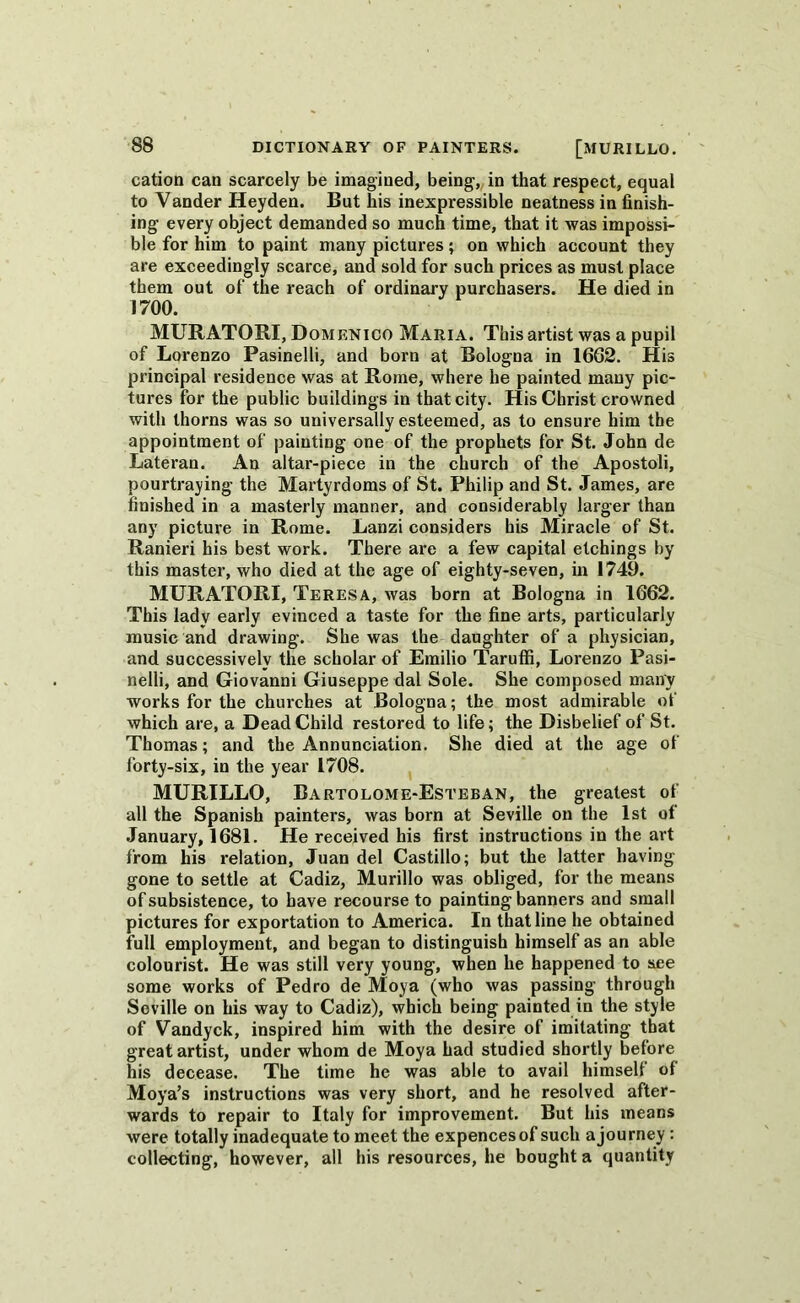 cation can scarcely be imagined, being, in that respect, equal to Vander Heyden. But his inexpressible neatness in finish- ing every object demanded so much time, that it was impossi- ble for him to paint many pictures; on which account they are exceedingly scarce, and sold for such prices as must place them out of the reach of ordinary purchasers. He died in 1700. MURATOBI, Domenico Maria. This artist was a pupil of Lorenzo Pasinelli, and born at Bologna in 1662. His principal residence was at Rome, where he painted many pic- tures for the public buildings in that city. His Christ crowned with thorns was so universally esteemed, as to ensure him the appointment of painting one of the prophets for St. John de Late ran. An altar-piece in the church of the Apostoli, pourtraying the Martyrdoms of St. Philip and St. James, are finished in a masterly manner, and considerably larger than any picture in Rome. Lanzi considers his Miracle of St. Ranieri his best work. There are a few capital etchings by this master, who died at the age of eighty-seven, in 1749. MURATORI, Teresa, was born at Bologna in 1662. This lady early evinced a taste for the fine arts, particularly music and drawing. She was the daughter of a physician, and successively the scholar of Emilio Taruffi, Lorenzo Pasi- nelli, and Giovanni Giuseppe dal Sole. She composed many works for the churches at Bologna; the most admirable of which are, a Dead Child restored to life; the Disbelief of St. Thomas; and the Annunciation. She died at the age of forty-six, in the year 1708. MURILLO, Bartolome-Esteban, the greatest of all the Spanish painters, was born at Seville on the 1st of January, 1681. He received his first instructions in the art from his relation, Juan del Castillo; but the latter having- gone to settle at Cadiz, Murillo was obliged, for the means of subsistence, to have recourse to painting banners and small pictures for exportation to America. In that line he obtained full employment, and began to distinguish himself as an able colourist. He was still very young, when he happened to see some works of Pedro de Moya (who was passing through Seville on his way to Cadiz), which being painted in the style of Vandyck, inspired him with the desire of imitating that great artist, under whom de Moya had studied shortly before his decease. The time he was able to avail himself of Moya’s instructions was very short, and he resolved after- wards to repair to Italy for improvement. But his means were totally inadequate to meet the expencesof such ajourney : collecting, however, all his resources, he bought a quantity