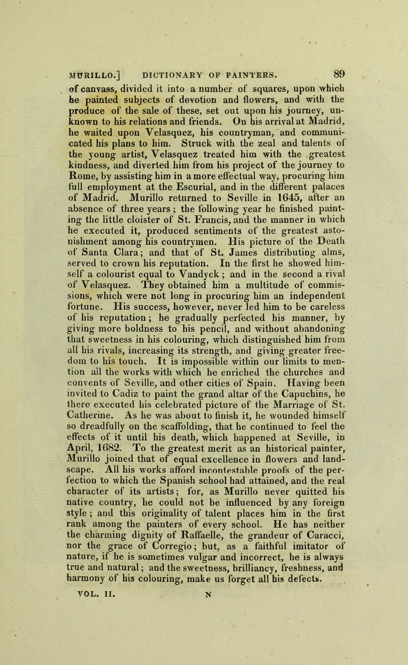of canvass, divided it into a number of squares, upon which he painted subjects of devotion and flowers, and with the produce of the sale of these, set out upon his journey, un- known to his relations and friends. On bis arrival at Madrid, he waited upon Velasquez, his countryman, and communi- cated his plans to him. Struck with the zeal and talents of the young artist, Velasquez treated him with the greatest kindness, and diverted him from his project of the journey to Rome, by assisting him in a more effectual way, procuring him full employment at the Escurial, and in the different palaces of Madrid. Murillo returned to Seville in 1645, after an absence of three years ; the following year he finished paint- ing the little cloister of St. Francis, and the manner in which he executed it, produced sentiments of the greatest asto- nishment among his countrymen. His picture of the Death of Santa Clara; and that of St. James distributing alms, served to crown his reputation. In the first he showed him- self a colourist equal to Vandyck; and in the second a rival of Velasquez. They obtained him a multitude of commis- sions, which were not long in procuring him an independent fortune. His success, however, never led him to be careless of his reputation; he gradually perfected his manner, by giving more boldness to his pencil, and without abandoning that sweetness in his colouring, which distinguished him from all his rivals, increasing its strength, and giving greater free- dom to his touch. It is impossible within our limits to men- tion ail the works with which he enriched the churches and convents of Seville, and other cities of Spain. Having been invited to Cadiz to paint the grand altar of the Capuchins, he there executed his celebrated picture of the Marriage of St. Catherine. As he was about to finish it, he wounded himself so dreadfully on the scaffolding, that he continued to feel the effects of it until his death, which happened at Seville, in April, 1682. To the greatest merit as an historical painter, Murillo joined that of equal excellence in flowers and land- scape. All his works afford incontestable proofs of the per- fection to which the Spanish school had attained, and the real character of its artists; for, as Murillo never quitted his native country, he could not be influenced by any foreign style ; and this originality of talent places him in the first rank among the painters of every school. He has neither the charming dignity of Raffaelle, the grandeur of Caracci, nor the grace of Corregio; but, as a faithful imitator of nature, if he is sometimes vulgar and incorrect, he is always true and natural; and the sweetness, brilliancy, freshness, and harmony of his colouring, make us forget all his defects. VOL. II. N