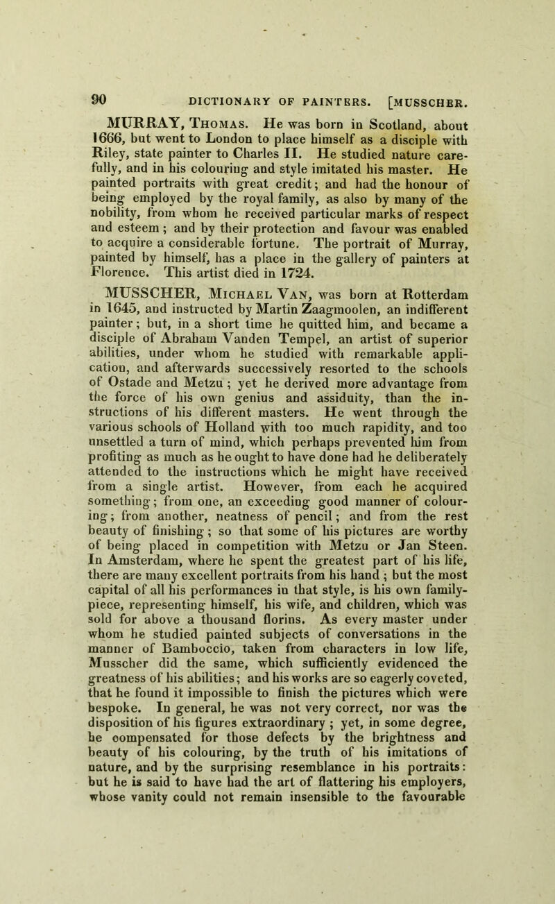 MURRAY, Thomas. He was born in Scotland, about 1666, but went to London to place himself as a disciple with Riley, state painter to Charles II. He studied nature care- fully, and in his colouring and style imitated his master. He painted portraits with great credit; and had the honour of being employed by the royal family, as also by many of the nobility, from whom he received particular marks of respect and esteem ; and by their protection and favour was enabled to acquire a considerable fortune. The portrait of Murray, painted by himself, has a place in the gallery of painters at Florence. This artist died in 1724. MUSSCHER, Michael Van, was born at Rotterdam in 1645, and instructed by Martin Zaagmoolen, an indifferent painter; but, in a short time he quitted him, and became a disciple of Abraham Vanden Tempel, an artist of superior abilities, under whom he studied with remarkable appli- cation, and afterwards successively resorted to the schools of Ostade and Metzu ; yet he derived more advantage from the force of his own genius and assiduity, than the in- structions of his different masters. He went through the various schools of Holland with too much rapidity, and too unsettled a turn of mind, which perhaps prevented him from profiting as much as he ought to have done had he deliberately attended to the instructions which he might have received from a single artist. However, from each he acquired something; from one, an exceeding good manner of colour- ing ; from another, neatness of pencil; and from the rest beauty of finishing ; so that some of his pictures are worthy of being placed in competition with Metzu or Jan Steen. In Amsterdam, where he spent the greatest part of his life, there are many excellent portraits from his hand ; but the most capital of all his performances in that style, is his own family- piece, representing himself, his wife, and children, which was sold for above a thousand florins. As every master under whom he studied painted subjects of conversations in the manner of Bamboccio, taken from characters in low life, Musscher did the same, which sufficiently evidenced the greatness of his abilities; and his works are so eagerly coveted, that he found it impossible to finish the pictures which were bespoke. In general, he was not very correct, nor was the disposition of his figures extraordinary ; yet, in some degree, he compensated for those defects by the brightness and beauty of his colouring, by the truth of his imitations of nature, and by the surprising resemblance in his portraits: but he is said to have had the art of flattering his employers, whose vanity could not remain insensible to the favourable