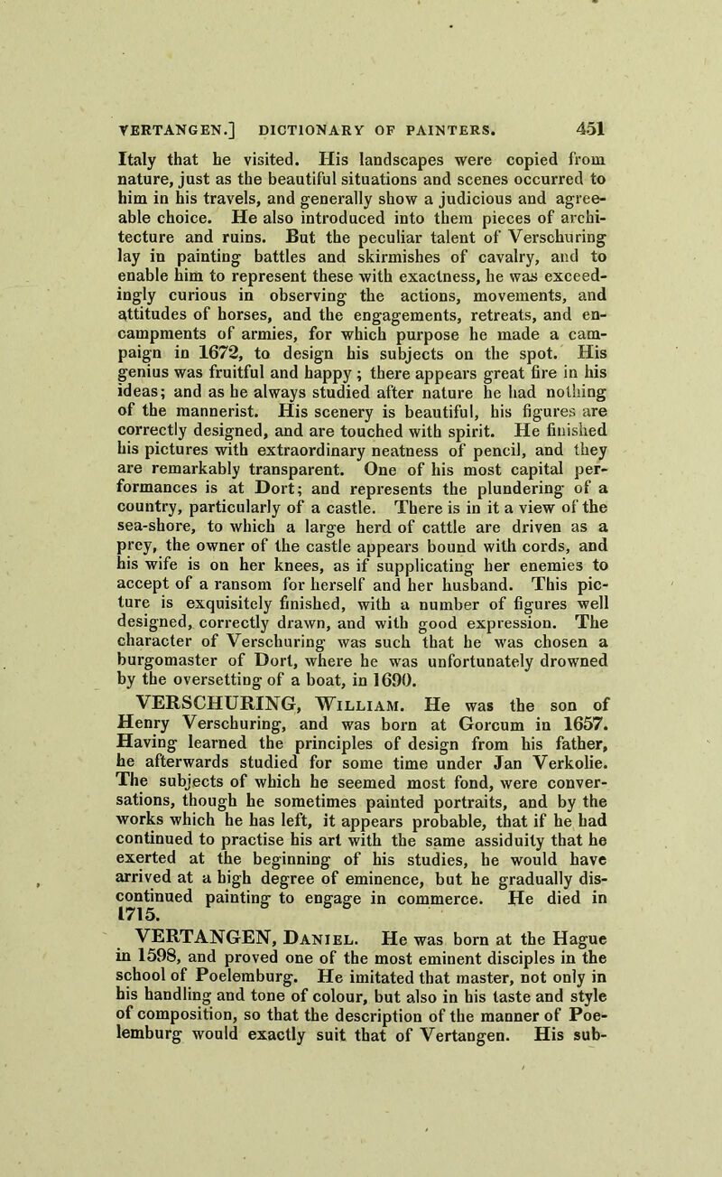 Italy that he visited. Iiis landscapes were copied from nature, just as the beautiful situations and scenes occurred to him in his travels, and generally show a judicious and agree- able choice. He also introduced into them pieces of archi- tecture and ruins. But the peculiar talent of Verschuring lay in painting battles and skirmishes of cavalry, and to enable him to represent these with exactness, he was exceed- ingly curious in observing the actions, movements, and attitudes of horses, and the engagements, retreats, and en- campments of armies, for which purpose he made a cam- paign in 1672, to design his subjects on the spot. His genius was fruitful and happy ; there appears great fire in his ideas; and as he always studied after nature he had nothing of the mannerist. His scenery is beautiful, his figures are correctly designed, and are touched with spirit. He finished his pictures with extraordinary neatness of pencil, and they are remarkably transparent. One of his most capital per- formances is at Dort; and represents the plundering of a country, particularly of a castle. There is in it a view of the sea-shore, to which a large herd of cattle are driven as a prey, the owner of the castle appears bound with cords, and his wife is on her knees, as if supplicating her enemies to accept of a ransom for herself and her husband. This pic- ture is exquisitely finished, with a number of figures well designed, correctly drawn, and with good expression. The character of Verschuring was such that he was chosen a burgomaster of Dort, where he was unfortunately drowned by the oversetting of a boat, in 1690. VERSCHURING, William. He was the son of Henry Verschuring, and was born at Gorcum in 1657. Having learned the principles of design from his father, he afterwards studied for some time under Jan Verkolie. The subjects of which he seemed most fond, were conver- sations, though he sometimes painted portraits, and by the works which he has left, it appears probable, that if he had continued to practise his art with the same assiduity that he exerted at the beginning of his studies, he would have arrived at a high degree of eminence, but he gradually dis- continued painting to engage in commerce. He died in 1715. VERTANGEN, Daniel. He was born at the Hague in 1598, and proved one of the most eminent disciples in the school of Poelemburg. He imitated that master, not only in his handling and tone of colour, but also in his taste and style of composition, so that the description of the manner of Poe- lemburg would exactly suit that of Vertangen. His sub-