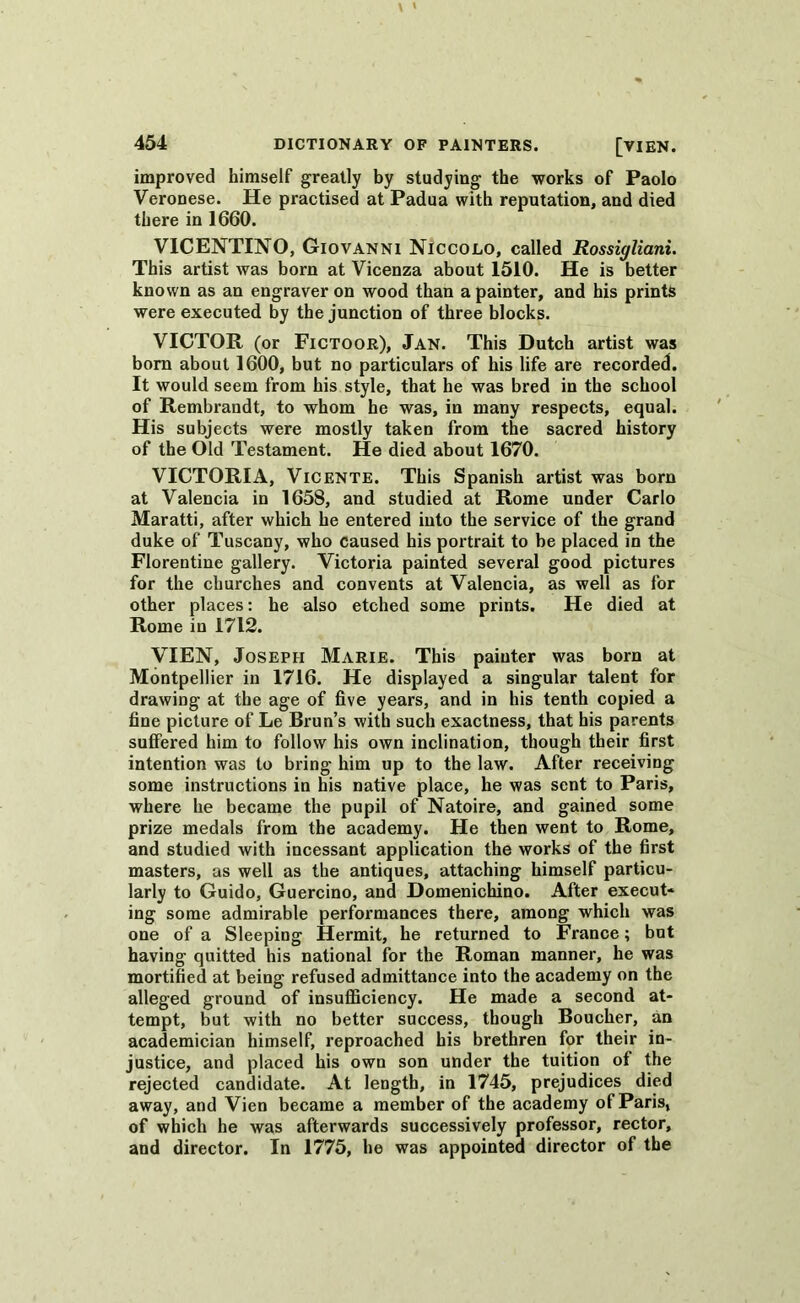 improved himself greatly by studying the works of Paolo Veronese. He practised at Padua with reputation, and died there in 1660. VICENTINO, Giovanni Niccolo, called Rossigliani. This artist was bom at Vicenza about 1510. He is better known as an engraver on wood than a painter, and his prints were executed by the junction of three blocks. VICTOR (or Fictoor), Jan. This Dutch artist was bom about 1600, but no particulars of his life are recorded. It would seem from his style, that he was bred in the school of Rembrandt, to whom he was, in many respects, equal. His subjects were mostly taken from the sacred history of the Old Testament. He died about 1670. VICTORIA, Vicente. This Spanish artist was bom at Valencia in 1658, and studied at Rome under Carlo Maratti, after which he entered into the service of the grand duke of Tuscany, who caused his portrait to be placed in the Florentine gallery. Victoria painted several good pictures for the churches and convents at Valencia, as well as for other places: he also etched some prints. He died at Rome in 1712. VIEN, Joseph Marie. This painter was bora at Montpellier in 1716. He displayed a singular talent for drawing at the age of five years, and in his tenth copied a fine picture of Le Brun’s with such exactness, that his parents suffered him to follow his own inclination, though their first intention was to bring him up to the law. After receiving some instructions in his native place, he was sent to Paris, where he became the pupil of Natoire, and gained some prize medals from the academy. He then went to Rome, and studied with incessant application the works of the first masters, as well as the antiques, attaching himself particu- larly to Guido, Guercino, and Domenichino. After execut- ing some admirable performances there, among which was one of a Sleeping Hermit, he returned to France; but having quitted his national for the Roman manner, he was mortified at being refused admittance into the academy on the alleged ground of insufficiency. He made a second at- tempt, but with no better success, though Boucher, an academician himself, reproached his brethren for their in- justice, and placed his own son under the tuition of the rejected candidate. At length, in 1745, prejudices died away, and Vien became a member of the academy of Paris, of which he was afterwards successively professor, rector, and director. In 1775, he was appointed director of the