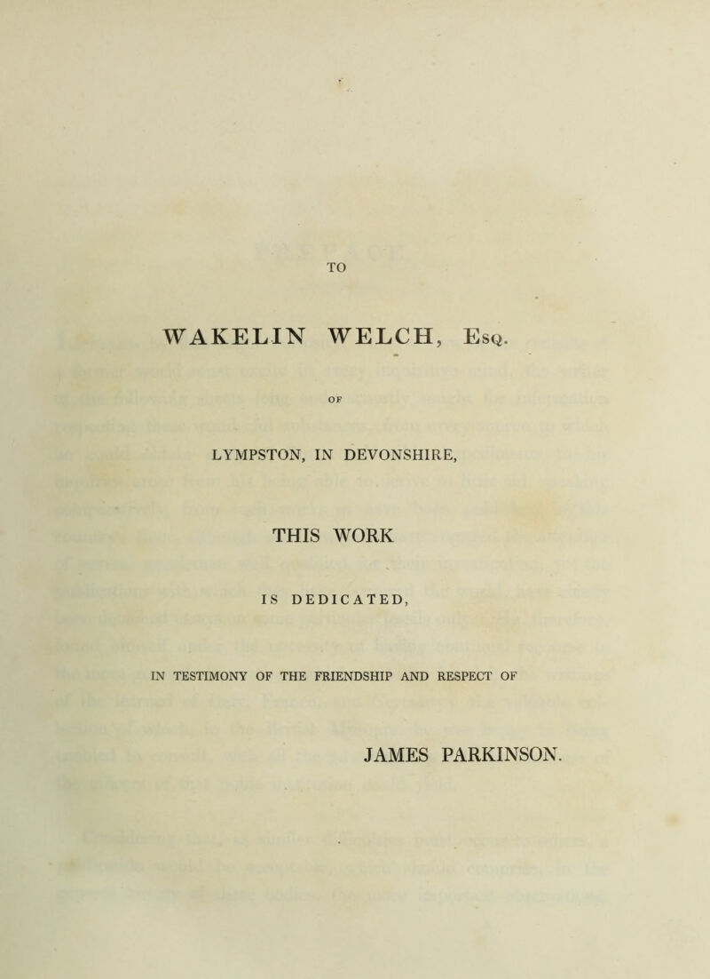 TO WAKELIN WELCH, Esq. LYMPSTON, IN DEVONSHIRE, THIS WORK IS DEDICATED, IN TESTIMONY OF THE FRIENDSHIP AND RESPECT OF JAMES PARKINSON.