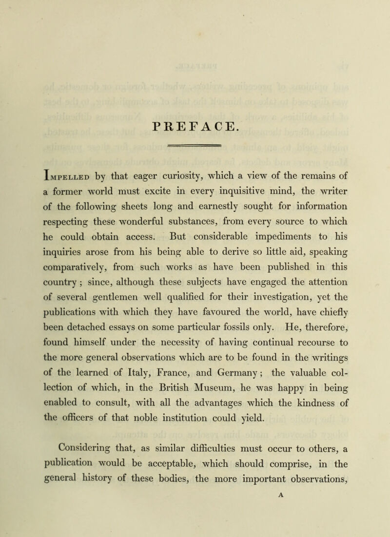 PREFACE. Impelled by that eager curiosity, which a view of the remains of a former world must excite in every inquisitive mind, the writer of the following sheets long and earnestly sought for information respecting these wonderful substances, from every source to which he could obtain access. But considerable impediments to his inquiries arose from his being able to derive so little aid, speaking comparatively, from such works as have been published in this country ; since, although these subjects have engaged the attention of several gentlemen well qualified for their investigation, yet the publications with which they have favoured the world, have chiefly been detached essays on some particular fossils only. He, therefore, found himself under the necessity of having continual recourse to the more general observations which are to be found in the writings of the learned of Italy, France, and Germany; the valuable col- lection of which, in the British Museum, he was happy in being enabled to consult, with all the advantages which the kindness of the officers of that noble institution could yield. Considering that, as similar difficulties must occur to others, a publication would be acceptable, which should comprise, in the general history of these bodies, the more important observations, A