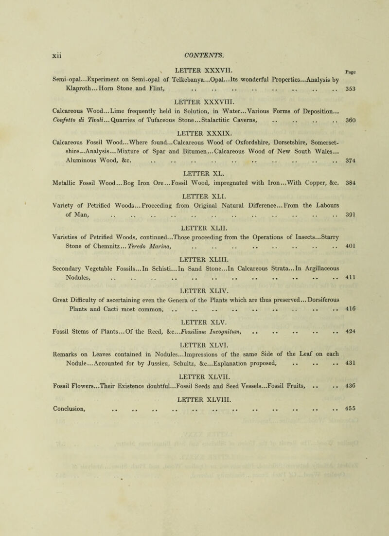 LETTER XXXVII. Page Semi-opal...Experiment on Semi-opal of Telkebanya...Opal...Its wonderful Properties...Analysis by Klaproth...Horn Stone and Flint, .. .. .. .. .. .. .. .. 353 LETTER XXXVIII. Calcareous Wood...Lime frequently held in Solution, in Water... Various Forms of Deposition... Confetto di Quarries of Tufaceous Stone... Stalactitic Caverns, .. .. .. .. 360 LETTER XXXIX. Calcareous Fossil Wood...Where found...Calcareous Wood of Oxfordshire, Dorsetshire, Somerset- shire...Analysis...Mixture of Spar and Bitumen...Calcareous Wood of New South Wales... Aluminous Wood, &c. .. .. .. .. .. .. .. .. .. .. 374 LETTER XL. Metallic Fossil Wood...Bog Iron Ore...Fossil Wood, impregnated with Iron...With Copper, &c. 384 LETTER XLI. Variety of Petrified Woods...Proceeding from Original Natural Difference...From the Labours of Man, .. .. .. .. .. .. .. .. .. .. .. .. 391 LETTER XLII. Varieties of Petrified Woods, continued...Those proceeding from the Operations of Insects...Starry Stone of Chemnitz... Teredo Marina, .. .. .. .. .. .. .. ..401 LETTER XLIII. Secondary Vegetable Fossils...In Schisti...In Sand Stone...In Calcareous Strata...In Argillaceous Nodules, .. .. .. .. .. .. .. .. .. .. ..411 LETTER XLIV. Great Difficulty of ascertaining even the Genera of the Plants which are thus preserved...Dorsiferous Plants and Cacti most common, .. .. .. .. .. .. .• .. •• 416 LETTER XLV. Fossil Stems of Plants...Of the Reed, &cc.,.Fossilium Incognitum, .. .. .. .. .. 424 LETTER XLVI. Remarks on Leaves contained in Nodules...Impressions of the same Side of the Leaf on each Nodule...Accounted for by Jussieu, Schultz, &c...Explanation proposed, .. .. .. 431 LETTER XLVII. Fossil Flowers...Their Existence doubtful...Fossil Seeds and Seed Vessels...Fossil Fruits, .. .. 436 LETTER XLVIII. Conclusion, .. .. .. .. .. .. .. .. .. .. .. .. 455