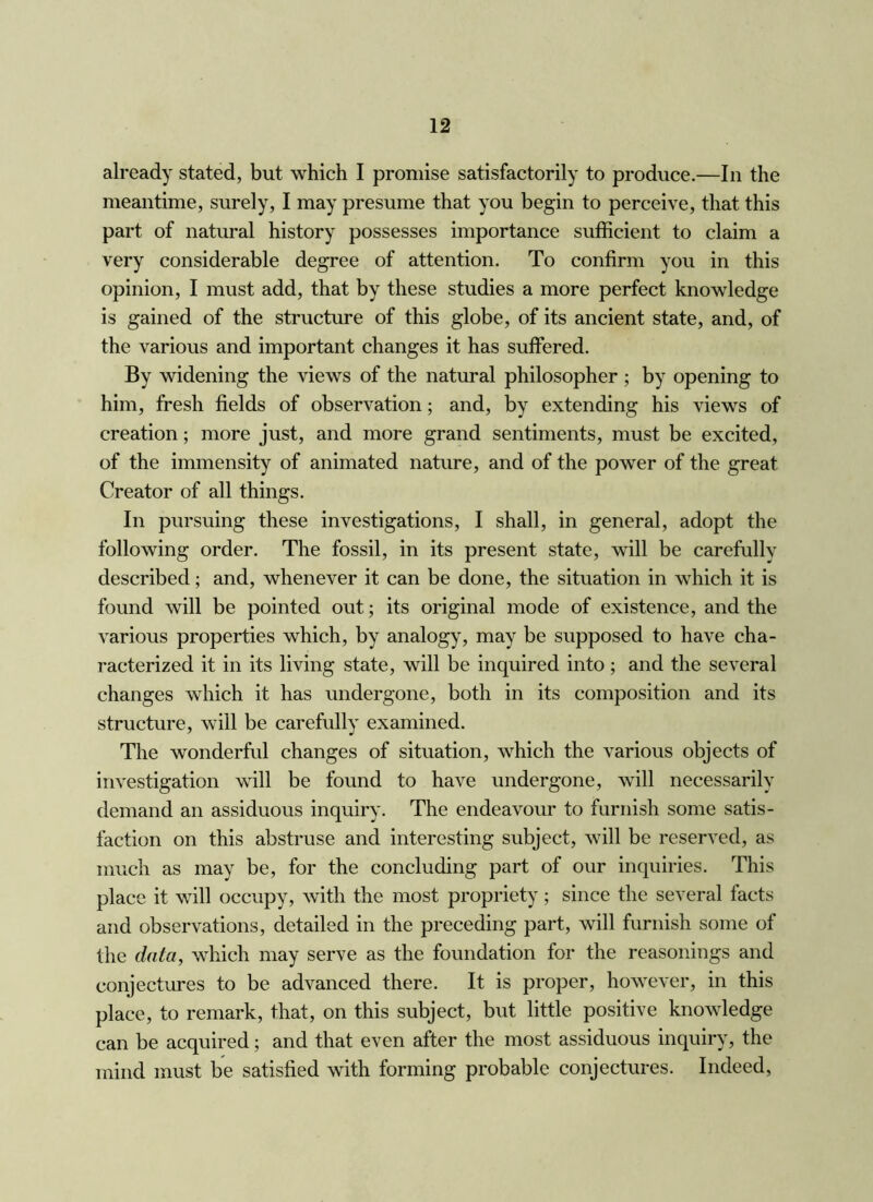 already stated, but which I promise satisfactorily to produce.—In the meantime, surely, I may presume that you begin to perceive, that this part of natural history possesses importance sufficient to claim a very considerable degree of attention. To confirm you in this opinion, I must add, that by these studies a more perfect knowledge is gained of the structure of this globe, of its ancient state, and, of the various and important changes it has suffered. By widening the views of the natural philosopher ; by opening to him, fresh fields of observation; and, by extending his views of creation; more just, and more grand sentiments, must be excited, of the immensity of animated nature, and of the power of the great Creator of all things. In pursuing these investigations, I shall, in general, adopt the following order. The fossil, in its present state, will be carefully described; and, whenever it can be done, the situation in which it is found will be pointed out; its original mode of existence, and the various properties which, by analogy, may be supposed to have cha- racterized it in its living state, will be inquired into; and the several changes which it has undergone, both in its composition and its structure, will be carefully examined. The wonderful changes of situation, which the various objects of investigation will be found to have undergone, will necessarily demand an assiduous inquiry. The endeavour to furnish some satis- faction on this abstruse and interesting subject, will be reserved, as much as may be, for the concluding part of our inquiries. This place it will occupy, with the most propriety; since the several facts and observations, detailed in the preceding part, will furnish some of the data, which may serve as the foundation for the reasonings and conjectures to be advanced there. It is proper, however, in this place, to remark, that, on this subject, but little positive knowledge can be acquired; and that even after the most assiduous inquiry, the mind must be satisfied with forming probable conjectures. Indeed,