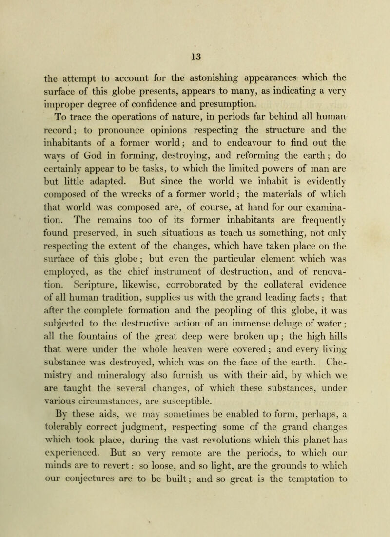 the attempt to account for the astonishing appearances which the surface of this globe presents, appears to many, as indicating a very improper degree of confidence and presumption. To trace the operations of nature, in periods far behind all human record; to pronounce opinions respecting the structure and the inhabitants of a former world; and to endeavour to find out the ways of God in forming, destroying, and reforming the earth; do certainly appear to be tasks, to which the limited powers of man are but little adapted. But since the world we inhabit is evidently composed of the wrecks of a former world; the materials of which that world was composed are, of course, at hand for our examina- tion. The remains too of its former inhabitants are frequently found preserved, in such situations as teach us something, not only respecting the extent of the changes, which have taken place on the surface of this globe; but even the particular element which was employed, as the chief instrument of destruction, and of renova- tion. Scripture, likewise, corroborated by the collateral evidence of all human tradition, supplies us with the grand leading facts ; that after the complete formation and the peopling of this globe, it was subjected to the destructive action of an immense deluge of water; all the fountains of the great deep were broken up; the high hills that were under the whole heaven were covered; and every living substance was destroyed, which was on the face of the earth. Che- mistry and mineralogy also furnish us with their aid, by which we are taught the several changes, of which these substances, under various circumstances, are susceptible. By these aids, we may sometimes be enabled to form, perhaps, a tolerably correct judgment, respecting some of the grand changes which took place, during the vast revolutions which this planet has experienced. But so very remote are the periods, to which our minds are to revert: so loose, and so light, are the grounds to which our conjectures are to be built; and so great is the temptation to