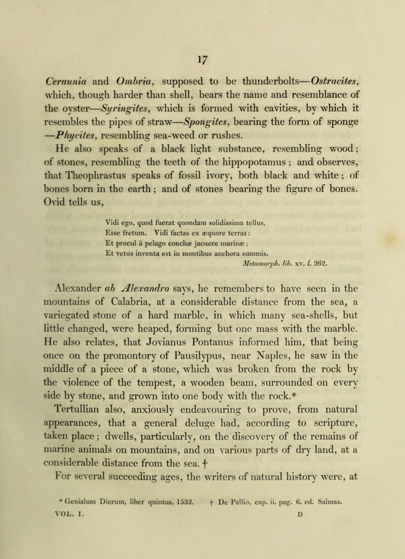 Ceraunia and Omhria, supposed to be thunderbolts—Ostracites, which, though harder than shell, bears the name and resemblance of the oyster—Syringites, which is formed with cavities, by which it resembles the pipes of straw—Spongites, bearing the form of sponge —Phycites, resembling sea-weed or rushes. He also speaks of a black light substance, resembling wood; of stones, resembling the teeth of the hippopotamus ; and observes, that Tlieophrastus speaks of fossil ivory, both black and white; of bones born in the earth; and of stones bearing the figure of bones. Ovid tells us, Vidi ego, quod fuerat quondam solidissima tellus, Esse fretum. Vidi factas ex aequore terras: Et procul a pelago conchae jacuere marinae ; Et vetus inventa est in montibus anchora summis. Metamorph. lib. xv. 1. 262. Alexander ab Alexandro says, he remembers to have seen in the mountains of Calabria, at a considerable distance from the sea, a variegated stone of a hard marble, in which many sea-shells, but little changed, were heaped, forming but one mass with the marble. He also relates, that Jovianus Pontanus informed him, that being once on the promontory of Pausilypus, near Naples, he saw in the middle of a piece of a stone, which was broken from the rock by the violence of the tempest, a wooden beam, surrounded on every side by stone, and grown into one body with the rock.* Tertullian also, anxiously endeavouring to prove, from natural appearances, that a general deluge had, according to scripture, taken place; dwells, particularly, on the discovery of the remains of marine animals on mountains, and on various parts of dry land, at a considerable distance from the sea. f For several succeeding ages, the writers of natural history were, at ♦ Genialum Dierum, liber quintus, 1532. f De Pallio, cap. ii. pag. 6. ed. Salmas. VOL. I. D