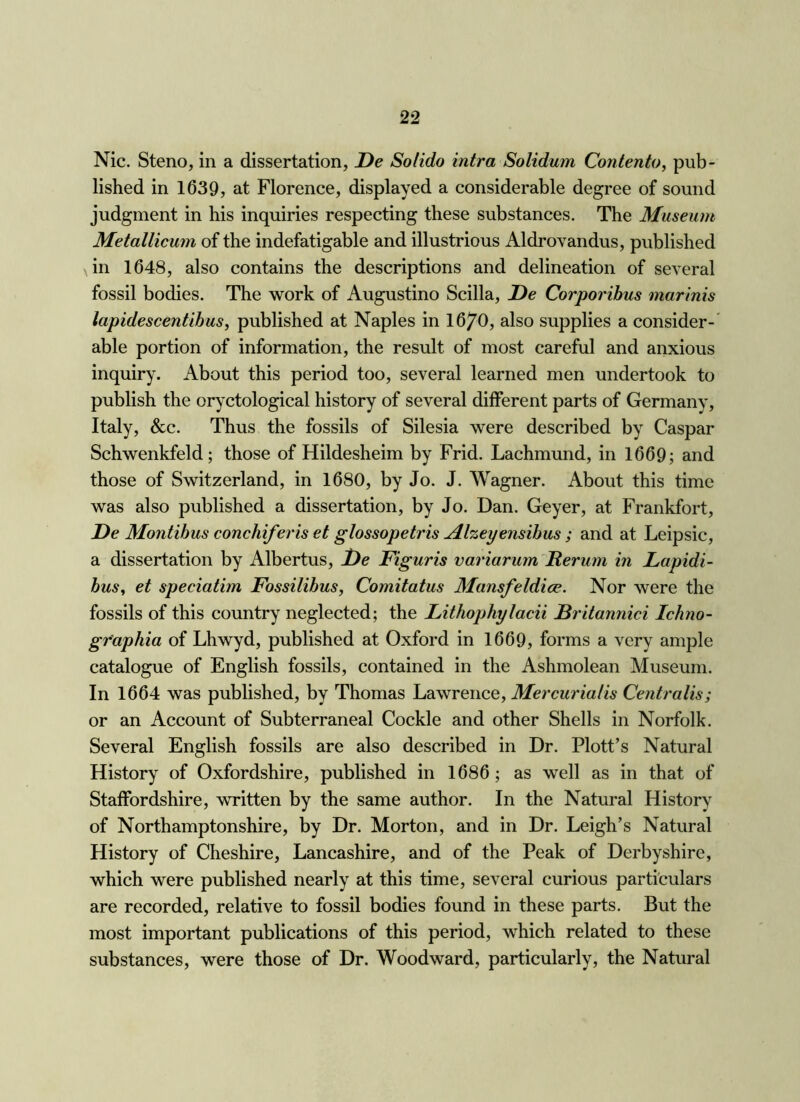 Nic. Steno, in a dissertation, De Solido intra Solidum Contento, pub- lished in 1639, at Florence, displayed a considerable degree of sound judgment in his inquiries respecting these substances. The Museum Metallicum of the indefatigable and illustrious Aldrovandus, published in 1648, also contains the descriptions and delineation of several fossil bodies. The work of Augustino Scilla, De Corporihus marinis lapidescentihus, published at Naples in 16/0, also supplies a consider-' able portion of information, the result of most careful and anxious inquiry. About this period too, several learned men undertook to publish the oryctological history of several different parts of Germany, Italy, &c. Thus the fossils of Silesia were described by Caspar Schwenkfeld; those of Hildesheim by Frid. Lachmund, in 1669; and those of Switzerland, in 1680, by Jo. J. Wagner. About this time was also published a dissertation, by Jo. Dan. Geyer, at Frankfort, De Montibus conchiferis et glossopetris Al%eyensihus ; and at Leipsic, a dissertation by Albertus, De Figuris variarumDerum in Lapidi- husy et speciatim Fossilibus, Comitatus Mansfeldice. Nor were the fossils of this country neglected; the Lithophylacii Britannici Ichno- gr'aphia of Lhwyd, published at Oxford in 1669, forms a very ample catalogue of English fossils, contained in the Ashmolean Museum. In 1664 was published, by Thomas Lawrence, Mercurialis Centralis; or an Account of Subterraneal Cockle and other Shells in Norfolk. Several English fossils are also described in Dr. Plott’s Natural History of Oxfordshire, published in 1686; as well as in that of Staffordshire, written by the same author. In the Natural History of Northamptonshire, by Dr. Morton, and in Dr. Leigh’s Natural History of Cheshire, Lancashire, and of the Peak of Derbyshire, which were published nearly at this time, several curious particulars are recorded, relative to fossil bodies found in these parts. But the most important publications of this period, which related to these substances, were those of Dr. Woodward, particularly, the Natural