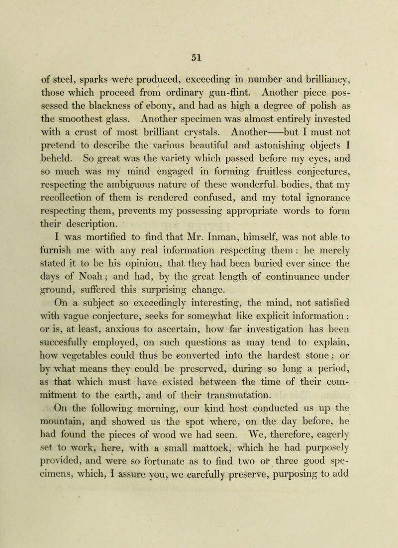 of steel, sparks were produced, exceeding in number and brilliancy, those which proceed from ordinary gun-flint. Another piece pos- sessed the blackness of ebony, and had as high a degree of polish as the smoothest glass. Another specimen was almost entirely invested ^\^th a crust of most brilliant crystals. Another but I must not pretend to describe the various beautiful and astonishing objects I beheld. So great was the variety which passed before my eyes, and so much was my mind engaged in forming fruitless conjectures, respecting the ambiguous nature of these wonderful, bodies, that my recollection of them is rendered confused, and my total ignorance respecting them,, prevents my possessing appropriate words to form their description. I was mortified to find that Mr. Inman, himself, was not able to furnish me with any real information respecting them; he merely stated it to be his opinion, that they had been buried ever since the days of Noah; and had, by the great length of continuance under ground, suffered this surprising change. On a subject so exceedingly interesting, the mind, not satisfied with vague conjecture, seeks for somewhat like explicit information : or is, at least, anxious to ascertain, how far investigation has been succesfully employed, on such questions as may tend to explain, how vegetables could thus be converted into the hardest stone; or by what means they could be preserved, during so long a period, as that which must have existed between the time of their com- mitment to the earth, and of their transmutation. On the following morning, our kind host conducted us up the mountain, and showed us the spot where, on the day before, he had found the pieces of wood we had seen. We, therefore, eagerly set to work, here, with a small mattock, which he had purposely provided, and were so fortunate as to find two of three good spe- cimens, which, I assure you, we carefully preserve, purposing to add